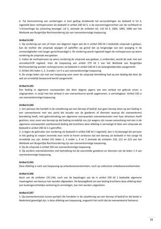 6. Tot kennisneming van vorderingen in kort geding strekkende tot veroordelingen als bedoeld in lid 3,
ingesteld door rechtspersonen als bedoeld in artikel 240 lid 3, is de voorzieningenrechter van de rechtbank te
's-Gravenhage bij uitsluiting bevoegd. Lid 5, alsmede de artikelen 62, 116 lid 2, 1003, 1005, 1006 van het
Wetboek van Burgerlijke Rechtsvordering zijn van overeenkomstige toepassing.
Artikel 6:242
1. Op vordering van een of meer van degenen tegen wie de in artikel 240 lid 1 bedoelde uitspraak is gedaan,
kan de rechter die uitspraak wijzigen of opheffen op grond dat zij tengevolge van een wijziging in de
omstandigheden niet langer gerechtvaardigd is. De vordering wordt ingesteld tegen de rechtspersoon op wiens
vordering de uitspraak was gedaan.
2. Indien de rechtspersoon op wiens vordering de uitspraak was gedaan, is ontbonden, wordt de zaak met een
verzoekschrift ingeleid. Voor de toepassing van artikel 279 lid 1 van het Wetboek van Burgerlijke
Rechtsvordering worden rechtspersonen als bedoeld in artikel 240 lid 3 als belanghebbenden aangemerkt.
3. Artikel 241 leden 1, 2, 3 onder c en 5 is van overeenkomstige toepassing.
4. De vorige leden zijn niet van toepassing voor zover de uitspraak betrekking had op een beding dat door de
wet als onredelijk bezwarend wordt aangemerkt.
Artikel 6:243
Een beding in algemene voorwaarden dat door degene jegens wie een verbod tot gebruik ervan is
uitgesproken, in strijd met het verbod in een overeenkomst wordt opgenomen, is vernietigbaar. Artikel 235 is
van overeenkomstige toepassing.
Artikel 6:244
1. Een persoon die handelt in de uitoefening van een beroep of bedrijf, kan geen beroep doen op een beding in
een overeenkomst met een partij die terzake van de goederen of diensten waarop die overeenkomst
betrekking heeft, met gebruikmaking van algemene voorwaarden overeenkomsten met haar afnemers heeft
gesloten, voor zover een beroep op dat beding onredelijk zou zijn wegens zijn nauwe samenhang met een in de
algemene voorwaarden voorkomend beding dat krachtens deze afdeling is vernietigd of door een uitspraak als
bedoeld in artikel 240 lid 1 is getroffen.
2. Is tegen de gebruiker een vordering als bedoeld in artikel 240 lid 1 ingesteld, dan is hij bevoegd die persoon
in het geding te roepen teneinde voor recht te horen verklaren dat een beroep als bedoeld in het vorige lid
onredelijk zou zijn. Artikel 241 leden 2, 3 onder c, 4 en 5 alsmede de artikelen 210, 211 en 215 van het
Wetboek van Burgerlijke Rechtsvordering zijn van overeenkomstige toepassing.
3. Op de uitspraak is artikel 242 van overeenkomstige toepassing.
4. Op eerdere overeenkomsten met betrekking tot de voormelde goederen en diensten zijn de leden 1-3 van
overeenkomstige toepassing.
Artikel 6:245
Deze afdeling is noch van toepassing op arbeidsovereenkomsten, noch op collectieve arbeidsovereenkomsten.
Artikel 6:246
Noch van de artikelen 231-244, noch van de bepalingen van de in artikel 239 lid 1 bedoelde algemene
maatregelen van bestuur kan worden afgeweken. De bevoegdheid om een beding krachtens deze afdeling door
een buitengerechtelijke verklaring te vernietigen, kan niet worden uitgesloten.
Artikel 6:247
1. Op overeenkomsten tussen partijen die handelen in de uitoefening van een beroep of bedrijf en die beide in
Nederland gevestigd zijn, is deze afdeling van toepassing, ongeacht het recht dat de overeenkomst beheerst.

16

 