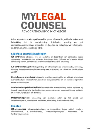 Advocatenkantoor MyLegalCounsel is gespecialiseerd in juridische zaken met
betrekking tot de ontwikkeling, distributie, levering en het
contractmanagement van producten en diensten op het gebied van informatieen communicatietechnologie (ICT).

Expertise en praktijkgebieden
ICT-contracten adviseren over en opstellen en beoordelen van contracten inzake
outsourcing, ontwikkeling van software, licentiestructuren, Software as a Service, Cloud
Computing, escrow, partnerships, (internationale) distributie en offshoring;

ICT-contractmanagement begeleiding en advisering bij de implementatie, uitvoering,
wijziging, heronderhandeling of afwikkeling (exit en transitie) van contracten op het gebied
van ICT;

Geschillen en procedures bijstaan in geschillen, gerechtelijke en arbitrale procedures
over contractueel tekortschieten, schade en aansprakelijkheid en het indien nodig treffen
van rechtsmaatregelen;

Intellectuele eigendomsrechten adviseren over de bescherming van en optreden bij
inbreuk inzake knowhow, databankrechten, domeinnamen en auteursrechten op software
en andere ICT-producten en -diensten;

Ondernemingsrecht behandeling van juridische zaken op het gebied van
ondernemingsrecht, arbeidsrecht, insolventie, financiering en zekerheidsrechten;

Cliënten
ICT-leveranciers softwareontwikkelaars, serviceproviders, (value added) resellers,
webdevelopers,
ICT-dienstverleners,
hardwareleveranciers;

detacheringsbedrijven,

webwinkels

en

193

 