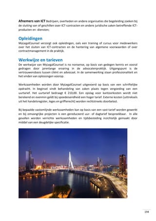 Afnemers van ICT Bedrijven, overheden en andere organisaties die begeleiding zoeken bij
de sluiting van of geschillen over ICT-contracten en andere juridische zaken betreffende ICTproducten en -diensten;

Opleidingen
MyLegalCounsel verzorgt ook opleidingen, oals een training of cursus voor medewerkers
over het sluiten van ICT-contracten en de hantering van algemene voorwaarden of over
contractmanagement in de praktijk.

Werkwijze en tarieven
De werkwijze van MyLegalCounsel is no nonsense, op basis van gedegen kennis en vooral
gedragen door jarenlange ervaring in de advocatenpraktijk. Uitgangspunt is de
vertrouwensbasis tussen cliënt en advocaat. In de samenwerking staan professionaliteit en
het vinden van oplossingen voorop.
Werkzaamheden worden door MyLegalCounsel uitgevoerd op basis van een schriftelijke
opdracht. In beginsel vindt behandeling van zaken plaats tegen vergoeding van een
uurtarief. Het uurtarief bedraagt € 210,00. Een opslag voor kantoorkosten wordt niet
berekend en evenmin geldt bij spoedeisendheid een hoger tarief. Externe kosten (uittreksels
uit het handelsregister, leges en griffierecht) worden rechtstreeks doorbelast.
Bij bepaalde vastomlijnde werkzaamheden kan op basis van een vast tarief worden gewerkt
en bij omvangrijke projecten is een gereduceerd uur- of dagtarief bespreekbaar. In alle
gevallen worden verrichte werkzaamheden en tijdsbesteding inzichtelijk gemaakt door
middel van een deugdelijke specificatie.

194

 