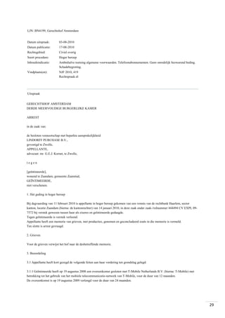 LJN: BN4199, Gerechtshof Amsterdam

Datum uitspraak:

03-08-2010

Datum publicatie:

17-08-2010

Rechtsgebied:

Civiel overig

Soort procedure:

Hoger beroep

Inhoudsindicatie:

Ambtshalve toetsing algemene voorwaarden. Telefoonabonnementen. Geen onredelijk bezwarend beding.
Schadebegroting.

Vindplaats(en):

NJF 2010, 419
Rechtspraak.nl

Uitspraak
GERECHTSHOF AMSTERDAM
DERDE MEERVOUDIGE BURGERLIJKE KAMER
ARREST
in de zaak van:
de besloten vennootschap met beperkte aansprakelijkheid
LINDORFF PURCHASE B.V.,
gevestigd te Zwolle,
APPELLANTE,
advocaat: mr. G.E.J. Kornet, te Zwolle,
tegen
[geïntimeerde],
wonend te Zaandam, gemeente Zaanstad,
GEÏNTIMEERDE,
niet verschenen.
1. Het geding in hoger beroep
Bij dagvaarding van 11 februari 2010 is appellante in hoger beroep gekomen van een vonnis van de rechtbank Haarlem, sector
kanton, locatie Zaandam (hierna: de kantonrechter) van 14 januari 2010, in deze zaak onder zaak-/rolnummer 444494 CV EXPL 097572 bij verstek gewezen tussen haar als eiseres en geïntimeerde gedaagde.
Tegen geïntimeerde is verstek verleend.
Appellante heeft een memorie van grieven, met producties, genomen en geconcludeerd zoals in die memorie is vermeld.
Ten slotte is arrest gevraagd.
2. Grieven
Voor de grieven verwijst het hof naar de desbetreffende memorie.
3. Beoordeling
3.1 Appellante heeft kort gezegd de volgende feiten aan haar vordering ten grondslag gelegd:
3.1.1 Geïntimeerde heeft op 19 augustus 2008 een overeenkomst gesloten met T-Mobile Netherlands B.V. (hierna: T-Mobile) met
betrekking tot het gebruik van het mobiele telecommunicatie-netwerk van T-Mobile, voor de duur van 12 maanden.
De overeenkomst is op 19 augustus 2009 verlengd voor de duur van 24 maanden.

29

 