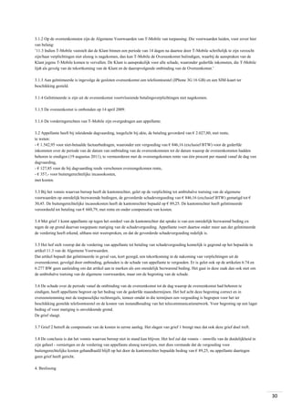 3.1.2 Op de overeenkomsten zijn de Algemene Voorwaarden van T-Mobile van toepassing. Die voorwaarden luiden, voor zover hier
van belang:
’11.3 Indien T-Mobile vaststelt dat de Klant binnen een periode van 14 dagen na daartoe door T-Mobile schriftelijk te zijn verzocht
zijn/haar verplichtingen niet alsnog is nagekomen, dan kan T-Mobile de Overeenkomst beëindigen, waarbij de aanspraken van de
Klant jegens T-Mobile komen te vervallen. De Klant is aansprakelijk voor alle schade, waaronder gederfde inkomsten, die T-Mobile
lijdt als gevolg van de tekortkoming van de Klant en de daaropvolgende ontbinding van de Overeenkomst.’
3.1.3 Aan geïntimeerde is ingevolge de gesloten overeenkomst een telefoontoestel (IPhone 3G 16 GB) en een SIM-kaart ter
beschikking gesteld.
3.1.4 Geïntimeerde is zijn uit de overeenkomst voortvloeiende betalingsverplichtingen niet nagekomen.
3.1.5 De overeenkomst is ontbonden op 14 april 2009.
3.1.6 De vorderingsrechten van T-Mobile zijn overgedragen aan appellante.
3.2 Appellante heeft bij inleidende dagvaarding, toegelicht bij akte, de betaling gevorderd van € 2.027,80, met rente,
te weten:
- € 1.542,95 voor niet-betaalde factuurbedragen, waaronder een vergoeding van € 846,16 (exclusief BTW) voor de gederfde
inkomsten over de periode van de datum van ontbinding van de overeenkomsten tot de datum waarop de overeenkomsten hadden
behoren te eindigen (19 augustus 2011), te vermeerderen met de overeengekomen rente van één procent per maand vanaf de dag van
dagvaarding,
- € 127,85 voor de bij dagvaarding reeds verschenen overeengekomen rente,
- € 357,- voor buitengerechtelijke incassokosten,
met kosten.
3.3 Bij het vonnis waarvan beroep heeft de kantonrechter, gelet op de verplichting tot ambtshalve toetsing van de algemene
voorwaarden op onredelijk bezwarende bedingen, de gevorderde schadevergoeding van € 846,16 (exclusief BTW) gematigd tot €
30,45. De buitengerechtelijke incassokosten heeft de kantonrechter bepaald op € 89,25. De kantonrechter heeft geïntimeerde
veroordeeld tot betaling van € 660,79, met rente en onder compensatie van kosten.
3.4 Met grief 1 komt appellante op tegen het oordeel van de kantonrechter dat sprake is van een onredelijk bezwarend beding en
tegen de op grond daarvan toegepaste matiging van de schadevergoeding. Appellante voert daartoe onder meer aan dat geïntimeerde
de vordering heeft erkend, althans niet weersproken, en dat de gevorderde schadevergoeding redelijk is.
3.5 Het hof stelt voorop dat de vordering van appellante tot betaling van schadevergoeding kennelijk is gegrond op het bepaalde in
artikel 11.3 van de Algemene Voorwaarden.
Dat artikel bepaalt dat geïntimeerde in geval van, kort gezegd, een tekortkoming in de nakoming van verplichtingen uit de
overeenkomst, gevolgd door ontbinding, gehouden is de schade van appellante te vergoeden. Er is gelet ook op de artikelen 6:74 en
6:277 BW geen aanleiding om dat artikel aan te merken als een onredelijk bezwarend beding. Het gaat in deze zaak dan ook niet om
de ambtshalve toetsing van de algemene voorwaarden, maar om de begroting van de schade.
3.6 De schade over de periode vanaf de ontbinding van de overeenkomst tot de dag waarop de overeenkomst had behoren te
eindigen, heeft appellante begroot op het bedrag van de gederfde maandtermijnen. Het hof acht deze begroting correct en in
overeenstemming met de toepasselijke rechtsregels, temeer omdat in die termijnen een vergoeding is begrepen voor het ter
beschikking gestelde telefoontoestel en de kosten van instandhouding van het telecommunicatienetwerk. Voor begroting op een lager
bedrag of voor matiging is onvoldoende grond.
De grief slaagt.
3.7 Grief 2 betreft de compensatie van de kosten in eerste aanleg. Het slagen van grief 1 brengt mee dat ook deze grief doel treft.
3.8 De conclusie is dat het vonnis waarvan beroep niet in stand kan blijven. Het hof zal dat vonnis – omwille van de duidelijkheid in
zijn geheel - vernietigen en de vordering van appellante alsnog toewijzen, met dien verstande dat de vergoeding voor
buitengerechtelijke kosten gehandhaafd blijft op het door de kantonrechter bepaalde bedrag van € 89,25, nu appellante daartegen
geen grief heeft gericht.
4. Beslissing

30

 