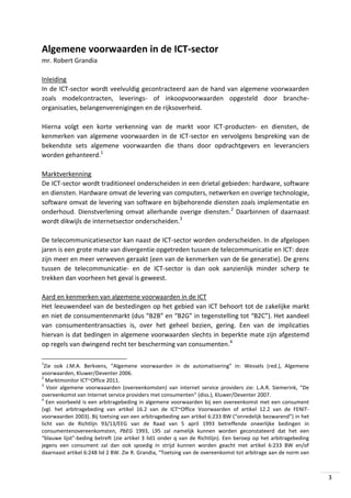 Algemene voorwaarden in de ICT-sector
mr. Robert Grandia
Inleiding
In de ICT-sector wordt veelvuldig gecontracteerd aan de hand van algemene voorwaarden
zoals modelcontracten, leverings- of inkoopvoorwaarden opgesteld door brancheorganisaties, belangenverenigingen en de rijksoverheid.
Hierna volgt een korte verkenning van de markt voor ICT-producten- en diensten, de
kenmerken van algemene voorwaarden in de ICT-sector en vervolgens bespreking van de
bekendste sets algemene voorwaarden die thans door opdrachtgevers en leveranciers
worden gehanteerd.1
Marktverkenning
De ICT-sector wordt traditioneel onderscheiden in een drietal gebieden: hardware, software
en diensten. Hardware omvat de levering van computers, netwerken en overige technologie,
software omvat de levering van software en bijbehorende diensten zoals implementatie en
onderhoud. Dienstverlening omvat allerhande overige diensten.2 Daarbinnen of daarnaast
wordt dikwijls de internetsector onderscheiden.3
De telecommunicatiesector kan naast de ICT-sector worden onderscheiden. In de afgelopen
jaren is een grote mate van divergentie opgetreden tussen de telecommunicatie en ICT: deze
zijn meer en meer verweven geraakt (een van de kenmerken van de 6e generatie). De grens
tussen de telecommunicatie- en de ICT-sector is dan ook aanzienlijk minder scherp te
trekken dan voorheen het geval is geweest.
Aard en kenmerken van algemene voorwaarden in de ICT
Het leeuwendeel van de bestedingen op het gebied van ICT behoort tot de zakelijke markt
en niet de consumentenmarkt (dus “B2B” en “B2G” in tegenstelling tot “B2C”). Het aandeel
van consumententransacties is, over het geheel bezien, gering. Een van de implicaties
hiervan is dat bedingen in algemene voorwaarden slechts in beperkte mate zijn afgestemd
op regels van dwingend recht ter bescherming van consumenten.4
1

Zie ook J.M.A. Berkvens, “Algemene voorwaarden in de automatisering” in: Wessels (red.), Algemene
voorwaarden, Kluwer/Deventer 2006.
2
Marktmonitor ICT~Office 2011.
3
Voor algemene voorwaaarden (overeenkomsten) van internet service providers zie: L.A.R. Siemerink, “De
overeenkomst van Internet service providers met consumenten” (diss.), Kluwer/Deventer 2007.
4
Een voorbeeld is een arbitragebeding in algemene voorwaarden bij een overeenkomst met een consument
(vgl. het arbitragebeding van artikel 16.2 van de ICT~Office Voorwaarden of artikel 12.2 van de FENITvoorwaarden 2003). Bij toetsing van een arbitragebeding aan artikel 6:233 BW (“onredelijk bezwarend”) in het
licht van de Richtlijn 93/13/EEG van de Raad van 5 april 1993 betreffende oneerlijke bedingen in
consumentenovereenkomsten, PbEG 1993, L95 zal namelijk kunnen worden geconstateerd dat het een
“blauwe lijst”-beding betreft (zie artikel 3 lid1 onder q van de Richtlijn). Een beroep op het arbitragebeding
jegens een consument zal dan ook spoedig in strijd kunnen worden geacht met artikel 6:233 BW en/of
daarnaast artikel 6:248 lid 2 BW. Zie R. Grandia, “Toetsing van de overeenkomst tot arbitrage aan de norm van

3

 