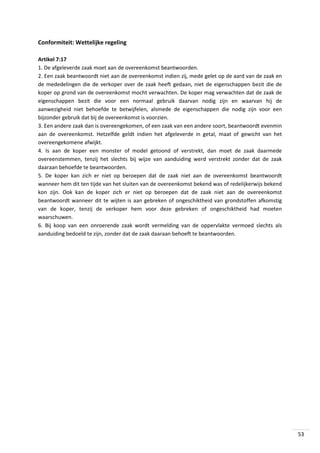 Conformiteit: Wettelijke regeling
Artikel 7:17
1. De afgeleverde zaak moet aan de overeenkomst beantwoorden.
2. Een zaak beantwoordt niet aan de overeenkomst indien zij, mede gelet op de aard van de zaak en
de mededelingen die de verkoper over de zaak heeft gedaan, niet de eigenschappen bezit die de
koper op grond van de overeenkomst mocht verwachten. De koper mag verwachten dat de zaak de
eigenschappen bezit die voor een normaal gebruik daarvan nodig zijn en waarvan hij de
aanwezigheid niet behoefde te betwijfelen, alsmede de eigenschappen die nodig zijn voor een
bijzonder gebruik dat bij de overeenkomst is voorzien.
3. Een andere zaak dan is overeengekomen, of een zaak van een andere soort, beantwoordt evenmin
aan de overeenkomst. Hetzelfde geldt indien het afgeleverde in getal, maat of gewicht van het
overeengekomene afwijkt.
4. Is aan de koper een monster of model getoond of verstrekt, dan moet de zaak daarmede
overeenstemmen, tenzij het slechts bij wijze van aanduiding werd verstrekt zonder dat de zaak
daaraan behoefde te beantwoorden.
5. De koper kan zich er niet op beroepen dat de zaak niet aan de overeenkomst beantwoordt
wanneer hem dit ten tijde van het sluiten van de overeenkomst bekend was of redelijkerwijs bekend
kon zijn. Ook kan de koper zich er niet op beroepen dat de zaak niet aan de overeenkomst
beantwoordt wanneer dit te wijten is aan gebreken of ongeschiktheid van grondstoffen afkomstig
van de koper, tenzij de verkoper hem voor deze gebreken of ongeschiktheid had moeten
waarschuwen.
6. Bij koop van een onroerende zaak wordt vermelding van de oppervlakte vermoed slechts als
aanduiding bedoeld te zijn, zonder dat de zaak daaraan behoeft te beantwoorden.

53

 