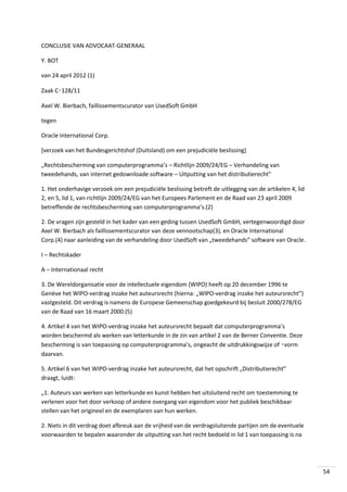 CONCLUSIE VAN ADVOCAAT-GENERAAL
Y. BOT
van 24 april 2012 (1)
Zaak C‑128/11
Axel W. Bierbach, faillissementscurator van UsedSoft GmbH
tegen
Oracle International Corp.
[verzoek van het Bundesgerichtshof (Duitsland) om een prejudiciële beslissing]
„Rechtsbescherming van computerprogramma’s – Richtlijn 2009/24/EG – Verhandeling van
tweedehands, van internet gedownloade software – Uitputting van het distributierecht”
1. Het onderhavige verzoek om een prejudiciële beslissing betreft de uitlegging van de artikelen 4, lid
2, en 5, lid 1, van richtlijn 2009/24/EG van het Europees Parlement en de Raad van 23 april 2009
betreffende de rechtsbescherming van computerprogramma’s.(2)
2. De vragen zijn gesteld in het kader van een geding tussen UsedSoft GmbH, vertegenwoordigd door
Axel W. Bierbach als faillissementscurator van deze vennootschap(3), en Oracle International
Corp.(4) naar aanleiding van de verhandeling door UsedSoft van „tweedehands” software van Oracle.
I – Rechtskader
A – Internationaal recht
3. De Wereldorganisatie voor de intellectuele eigendom (WIPO) heeft op 20 december 1996 te
Genève het WIPO-verdrag inzake het auteursrecht (hierna: „WIPO-verdrag inzake het auteursrecht”)
vastgesteld. Dit verdrag is namens de Europese Gemeenschap goedgekeurd bij besluit 2000/278/EG
van de Raad van 16 maart 2000.(5)
4. Artikel 4 van het WIPO-verdrag inzake het auteursrecht bepaalt dat computerprogramma’s
worden beschermd als werken van letterkunde in de zin van artikel 2 van de Berner Conventie. Deze
bescherming is van toepassing op computerprogramma’s, ongeacht de uitdrukkingswijze of ‑vorm
daarvan.
5. Artikel 6 van het WIPO-verdrag inzake het auteursrecht, dat het opschrift „Distributierecht”
draagt, luidt:
„1. Auteurs van werken van letterkunde en kunst hebben het uitsluitend recht om toestemming te
verlenen voor het door verkoop of andere overgang van eigendom voor het publiek beschikbaar
stellen van het origineel en de exemplaren van hun werken.
2. Niets in dit verdrag doet afbreuk aan de vrijheid van de verdragsluitende partijen om de eventuele
voorwaarden te bepalen waaronder de uitputting van het recht bedoeld in lid 1 van toepassing is na

54

 
