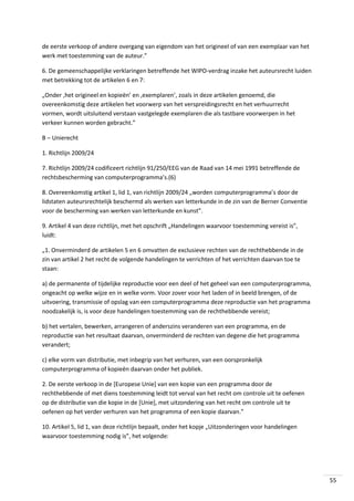 de eerste verkoop of andere overgang van eigendom van het origineel of van een exemplaar van het
werk met toestemming van de auteur.”
6. De gemeenschappelijke verklaringen betreffende het WIPO-verdrag inzake het auteursrecht luiden
met betrekking tot de artikelen 6 en 7:
„Onder ‚het origineel en kopieën’ en ‚exemplaren’, zoals in deze artikelen genoemd, die
overeenkomstig deze artikelen het voorwerp van het verspreidingsrecht en het verhuurrecht
vormen, wordt uitsluitend verstaan vastgelegde exemplaren die als tastbare voorwerpen in het
verkeer kunnen worden gebracht.”
B – Unierecht
1. Richtlijn 2009/24
7. Richtlijn 2009/24 codificeert richtlijn 91/250/EEG van de Raad van 14 mei 1991 betreffende de
rechtsbescherming van computerprogramma’s.(6)
8. Overeenkomstig artikel 1, lid 1, van richtlijn 2009/24 „worden computerprogramma’s door de
lidstaten auteursrechtelijk beschermd als werken van letterkunde in de zin van de Berner Conventie
voor de bescherming van werken van letterkunde en kunst”.
9. Artikel 4 van deze richtlijn, met het opschrift „Handelingen waarvoor toestemming vereist is”,
luidt:
„1. Onverminderd de artikelen 5 en 6 omvatten de exclusieve rechten van de rechthebbende in de
zin van artikel 2 het recht de volgende handelingen te verrichten of het verrichten daarvan toe te
staan:
a) de permanente of tijdelijke reproductie voor een deel of het geheel van een computerprogramma,
ongeacht op welke wijze en in welke vorm. Voor zover voor het laden of in beeld brengen, of de
uitvoering, transmissie of opslag van een computerprogramma deze reproductie van het programma
noodzakelijk is, is voor deze handelingen toestemming van de rechthebbende vereist;
b) het vertalen, bewerken, arrangeren of anderszins veranderen van een programma, en de
reproductie van het resultaat daarvan, onverminderd de rechten van degene die het programma
verandert;
c) elke vorm van distributie, met inbegrip van het verhuren, van een oorspronkelijk
computerprogramma of kopieën daarvan onder het publiek.
2. De eerste verkoop in de [Europese Unie] van een kopie van een programma door de
rechthebbende of met diens toestemming leidt tot verval van het recht om controle uit te oefenen
op de distributie van die kopie in de [Unie], met uitzondering van het recht om controle uit te
oefenen op het verder verhuren van het programma of een kopie daarvan.”
10. Artikel 5, lid 1, van deze richtlijn bepaalt, onder het kopje „Uitzonderingen voor handelingen
waarvoor toestemming nodig is”, het volgende:

55

 