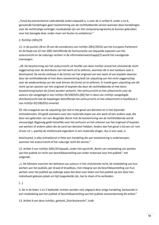 „Tenzij bij overeenkomst uitdrukkelijk anders bepaald is, is voor de in artikel 4, onder a en b,
genoemde handelingen geen toestemming van de rechthebbende vereist wanneer deze handelingen
voor de rechtmatige verkrijger noodzakelijk zijn om het computerprogramma te kunnen gebruiken
voor het beoogde doel, onder meer om fouten te verbeteren.”
2. Richtlijn 2001/29
11. In de punten 28 en 29 van de considerans van richtlijn 2001/29/EG van het Europees Parlement
en de Raad van 22 mei 2001 betreffende de harmonisatie van bepaalde aspecten van het
auteursrecht en de naburige rechten in de informatiemaatschappĳ(7) wordt het navolgende
overwogen:
„28. De bescherming van het auteursrecht uit hoofde van deze richtlijn omvat het uitsluitende recht
zeggenschap over de distributie van het werk uit te oefenen, wanneer dit in een tastbare zaak is
belichaamd. De eerste verkoop in de [Unie] van het origineel van een werk of van kopieën daarvan
door de rechthebbende of met diens toestemming leidt tot uitputting van het recht zeggenschap
over de wederverkoop van die zaak binnen de [Unie] uit te oefenen. Er treedt geen uitputting van dit
recht op ten aanzien van het origineel of kopieën die door de rechthebbende of met diens
toestemming buiten de [Unie] worden verkocht. Het verhuurrecht en het uitleenrecht voor de
auteurs zijn vastgelegd in van richtlijn 92/100/EEG.[(8)] Het in deze van richtlijn vastgelegde
distributierecht laat de bepalingen betreffende het verhuurrecht en het uitleenrecht in hoofdstuk 1
van richtlijn 92/100/EEG onverlet.
29. Het vraagstuk van de uitputting rijst niet in het geval van diensten en in het bijzonder
onlinediensten. Dit geldt eveneens voor een materiële kopie van een werk of een andere zaak, die
door een gebruiker van een dergelijke dienst met de toestemming van de rechthebbende wordt
vervaardigd. Bijgevolg geldt hetzelfde voor het verhuren en het uitlenen van het origineel of kopieën
van werken of andere zaken die de aard van diensten hebben. Anders dan het geval is bij een cd‑rom
of een cd‑i, waarbij de intellectuele eigendom in een materiële drager, dus in een zaak, is
belichaamd, is elke onlinedienst in feite een handeling die aan toestemming is onderworpen,
wanneer het auteursrecht of het naburige recht dit vereist.”
12. Artikel 3 van richtlijn 2001/29 bepaalt, onder het opschrift „Recht van mededeling van werken
aan het publiek en recht van beschikbaarstelling van ander materiaal voor het publiek”, het
volgende:
„1. De lidstaten voorzien ten behoeve van auteurs in het uitsluitende recht, de mededeling van hun
werken aan het publiek, per draad of draadloos, met inbegrip van de beschikbaarstelling van hun
werken voor het publiek op zodanige wijze dat deze voor leden van het publiek op een door hen
individueel gekozen plaats en tijd toegankelijk zijn, toe te staan of te verbieden.
[...]
3. De in de leden 1 en 2 bedoelde rechten worden niet uitgeput door enige handeling, bestaande in
een mededeling aan het publiek of beschikbaarstelling aan het publiek overeenkomstig dit artikel.”
13. Artikel 4 van deze richtlijn, getiteld „Distributierecht”, luidt:

56

 