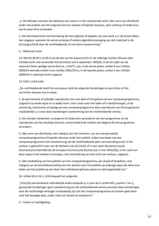 „1. De lidstaten voorzien ten behoeve van auteurs in het uitsluitende recht, elke vorm van distributie
onder het publiek van het origineel van hun werken of kopieën daarvan, door verkoop of anderszins,
toe te staan of te verbieden.
2. Het distributierecht met betrekking tot het origineel of kopieën van een werk is in de [Unie] alleen
dan uitgeput, wanneer de eerste verkoop of andere eigendomsovergang van dat materiaal in de
[Unie] geschiedt door de rechthebbende of met diens toestemming.”
C – Nationaal recht
14. Met de §§ 69 c en 69 d van de wet op het auteursrecht en de naburige rechten (Gesetz über
Urheberrecht und verwandte Schutzrechte) van 9 september 1965(9), in de ten tijde van de
relevante feiten geldige versie (hierna: „UrhG”), zijn, in de eerste plaats, artikel 4 van richtlijn
2009/24 alsmede artikel 3 van richtlijn 2001/29 en, in de tweede plaats, artikel 5 van richtlijn
2009/24 in nationaal recht omgezet.
15. § 69 c UrhG luidt:
„De rechthebbende heeft het exclusieve recht de volgende handelingen te verrichten of het
verrichten daarvan toe te staan:
1. de permanente of tijdelijke reproductie voor een deel of het geheel van een computerprogramma,
ongeacht op welke wijze en in welke vorm. Voor zover voor het laden of in beeld brengen, of de
uitvoering, transmissie of opslag van een computerprogramma deze reproductie van het programma
noodzakelijk is, is voor deze handelingen toestemming van de rechthebbende vereist;
2. het vertalen, bewerken, arrangeren of anderszins veranderen van een programma, en de
reproductie van het resultaat daarvan, onverminderd de rechten van degene die het programma
verandert;
3. elke vorm van distributie, met inbegrip van het verhuren, van een oorspronkelijk
computerprogramma of kopieën daarvan onder het publiek. Indien een kopie van een
computerprogramma met toestemming van de rechthebbende door vervreemding ervan in het
verkeer is gebracht in een van de lidstaten van de [Unie] of in een staat die partij is bij de
Overeenkomst betreffende de Europese Economische Ruimte [van 2 mei 1992(10)], is het recht om
deze kopie in het verkeer te brengen, met uitzondering van het recht van verhuur, uitgeput;
4. elke mededeling aan het publiek van een computerprogramma, per draad of draadloos, met
inbegrip van de beschikbaarstelling van hun werken voor het publiek op zodanige wĳze dat deze voor
leden van het publiek op een door hen individueel gekozen plaats en tĳd toegankelĳk zĳn.”
16. Artikel 69 d, lid 1, UrhG bepaalt het volgende:
„Tenzij bij overeenkomst uitdrukkelijk anders bepaald is, is voor de in artikel 69 c, punten 1 en 2,
genoemde handelingen geen toestemming van de rechthebbende vereist wanneer deze handelingen
voor de rechtmatige verkrijger noodzakelijk zijn om het computerprogramma te kunnen gebruiken
voor het beoogde doel, onder meer om fouten te verbeteren.”
II – Feiten en hoofdgeding

57

 