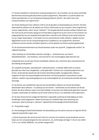 17. Oracle ontwikkelt en distribueert computerprogramma’s. Zij is houdster van de auteursrechtelijk
beschermde exclusieve gebruiksrechten op deze programma’s. Bovendien is zij ook houdster van
Duitse woordmerken en van het gemeenschapswoordmerk „Oracle”, die onder meer voor
computersoftware zijn ingeschreven.
18. Oracle distribueert haar software in 85 % van de gevallen via downloading van internet. De klant
downloadt de software van de website van Oracle rechtstreeks op zijn computer. Deze programma’s
vormen zogenoemde „client‑server‑software”. Tot het gebruiksrecht op deze software behoort ook
het recht op de permanente opslag van het betrokken programma op een server en het verlenen van
toegang daartoe aan een bepaald aantal gebruikers, doordat zij de software op de harde schijf van
hun pc mogen downloaden. In het kader van een overeenkomst inzake software‑updates kunnen
bijgewerkte versies van de computerprogramma’s (updates) en van programma’s waarmee
problemen kunnen worden verholpen (patches), van de website van Oracle worden gedownload.
19. De licentieovereenkomsten van Oracle bevatten onder het opschrift „Toegekende rechten” de
volgende bepaling:
„Door betaling van de betrokken diensten verkrijgt u – uitsluitend voor uw interne
bedrijfsdoeleinden – een kosteloos, niet-exclusief en niet-overdraagbaar gebruiksrecht van
onbeperkte duur op alle door Oracle ontwikkelde software die u krachtens deze overeenkomst ter
beschikking wordt gesteld.”
20. UsedSoft verhandelt „tweedehands” softwarelicenties. In oktober 2005 heeft zij reclame
gemaakt voor door haar aangeboden „reeds gebruikte” licenties voor computerprogramma’s van
Oracle. Zij benadrukte daarbij dat alle licenties betrekking hadden op bijgewerkte software,
aangezien de door de oorspronkelijke licentienemer met Oracle gesloten overeenkomst inzake
software‑updates nog steeds geldig was en de rechtmatigheid van de verkoop bij notariële akte was
bevestigd.
21. De klanten van UsedSoft die nog niet over de betrokken software van Oracle beschikken,
downloaden deze software – na aankoop van de licentie – rechtstreeks van de website van Oracle.
Klanten die deze software reeds in hun bezit hebben en licenties voor bijkomende gebruikers wensen
te kopen, downloaden de software op de harde schijf van de pc’s van bedoelde andere gebruikers.
22. De door Oracle bij het Landgericht München I ingestelde vordering tot beëindiging van deze
handelingen werd toegewezen. Nadat het beroep van UsedSoft tegen deze beslissing was
verworpen, heeft zij beroep in „Revision” ingesteld bij het Bundesgerichtshof (Duitsland).
III – Prejudiciële vragen
23. Het Bundesgerichtshof heeft besloten de behandeling van de zaak te schorsen en legt het Hof de
volgende prejudiciële vragen voor:
„1) Dient de persoon die verval van het recht om controle uit te oefenen op de distributie van een
kopie van een computerprogramma kan aanvoeren, als ‚rechtmatige verkrijger’ in de zin van artikel
5, lid 1, van richtlijn 2009/24[...] te worden aangemerkt?

58

 