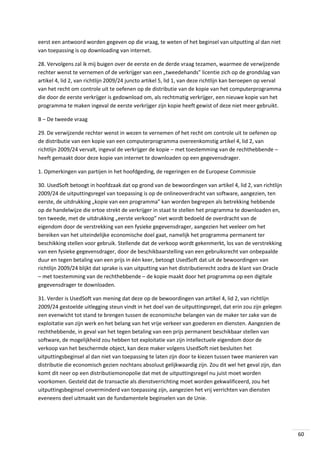 eerst een antwoord worden gegeven op die vraag, te weten of het beginsel van uitputting al dan niet
van toepassing is op downloading van internet.
28. Vervolgens zal ik mij buigen over de eerste en de derde vraag tezamen, waarmee de verwijzende
rechter wenst te vernemen of de verkrijger van een „tweedehands” licentie zich op de grondslag van
artikel 4, lid 2, van richtlijn 2009/24 juncto artikel 5, lid 1, van deze richtlijn kan beroepen op verval
van het recht om controle uit te oefenen op de distributie van de kopie van het computerprogramma
die door de eerste verkrijger is gedownload om, als rechtmatig verkrijger, een nieuwe kopie van het
programma te maken ingeval de eerste verkrijger zijn kopie heeft gewist of deze niet meer gebruikt.
B – De tweede vraag
29. De verwijzende rechter wenst in wezen te vernemen of het recht om controle uit te oefenen op
de distributie van een kopie van een computerprogramma overeenkomstig artikel 4, lid 2, van
richtlijn 2009/24 vervalt, ingeval de verkrijger de kopie – met toestemming van de rechthebbende –
heeft gemaakt door deze kopie van internet te downloaden op een gegevensdrager.
1. Opmerkingen van partijen in het hoofdgeding, de regeringen en de Europese Commissie
30. UsedSoft betoogt in hoofdzaak dat op grond van de bewoordingen van artikel 4, lid 2, van richtlijn
2009/24 de uitputtingsregel van toepassing is op de onlineoverdracht van software, aangezien, ten
eerste, de uitdrukking „kopie van een programma” kan worden begrepen als betrekking hebbende
op de handelwijze die ertoe strekt de verkrijger in staat te stellen het programma te downloaden en,
ten tweede, met de uitdrukking „eerste verkoop” niet wordt bedoeld de overdracht van de
eigendom door de verstrekking van een fysieke gegevensdrager, aangezien het veeleer om het
bereiken van het uiteindelijke economische doel gaat, namelijk het programma permanent ter
beschikking stellen voor gebruik. Stellende dat de verkoop wordt gekenmerkt, los van de verstrekking
van een fysieke gegevensdrager, door de beschikbaarstelling van een gebruiksrecht van onbepaalde
duur en tegen betaling van een prijs in één keer, betoogt UsedSoft dat uit de bewoordingen van
richtlijn 2009/24 blijkt dat sprake is van uitputting van het distributierecht zodra de klant van Oracle
– met toestemming van de rechthebbende – de kopie maakt door het programma op een digitale
gegevensdrager te downloaden.
31. Verder is UsedSoft van mening dat deze op de bewoordingen van artikel 4, lid 2, van richtlijn
2009/24 gestoelde uitlegging steun vindt in het doel van de uitputtingsregel, dat erin zou zijn gelegen
een evenwicht tot stand te brengen tussen de economische belangen van de maker ter zake van de
exploitatie van zijn werk en het belang van het vrije verkeer van goederen en diensten. Aangezien de
rechthebbende, in geval van het tegen betaling van een prijs permanent beschikbaar stellen van
software, de mogelijkheid zou hebben tot exploitatie van zijn intellectuele eigendom door de
verkoop van het beschermde object, kan deze maker volgens UsedSoft niet besluiten het
uitputtingsbeginsel al dan niet van toepassing te laten zijn door te kiezen tussen twee manieren van
distributie die economisch gezien nochtans absoluut gelijkwaardig zijn. Zou dit wel het geval zijn, dan
komt dit neer op een distributiemonopolie dat met de uitputtingsregel nu juist moet worden
voorkomen. Gesteld dat de transactie als dienstverrichting moet worden gekwalificeerd, zou het
uitputtingsbeginsel onverminderd van toepassing zijn, aangezien het vrij verrichten van diensten
eveneens deel uitmaakt van de fundamentele beginselen van de Unie.

60

 