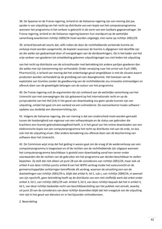 38. De Spaanse en de Franse regering, Ierland en de Italiaanse regering zijn van mening dat pas
sprake is van uitputting van het recht op distributie van een kopie van het computerprogramma
wanneer het programma in het verkeer is gebracht in de vorm van een tastbare gegevensdrager. De
Franse regering, Ierland en de Italiaanse regering baseren hun standpunt op de wettelijke
samenhang waarbinnen richtlijn 2009/24 moet worden uitgelegd, met name op richtlijn 2001/29.
39. Ierland benadrukt voorts dat, zelfs indien de door de rechthebbende verleende licentie als
verkoop moet worden aangemerkt, de kopieën waarvoor de licentie is afgegeven niet dezelfde zijn
als die welke zijn gedownload door of overgedragen aan de derdeverkrijgers. De in het kader van het
vrije verkeer van goederen tot ontwikkeling gekomen uitputtingsregel zou niet leiden tot uitputting
van het recht op distributie van de octrooihouder met betrekking tot andere partijen goederen dan
die welke met zijn toestemming zijn verhandeld. Onder verwijzing naar het arrest van 9 juli 1985,
Pharmon(13), is Ierland van mening dat het onderhavige geval vergelijkbaar is met de situatie waarin
producten worden verhandeld op de grondslag van een dwanglicentie. Het toestaan van de
exploitatie van licenties zonder de goedkeuring van de rechthebbende zou innovatie ontmoedigen en
afbreuk doen aan de gewettigde belangen van de auteur van het programma.
40. De Franse regering vult de argumenten die zijn ontleend aan de wettelijke samenhang van het
Unierecht aan met overwegingen die zijn gebaseerd op het internationale recht en op de
jurisprudentie van het Hof.(14) In het geval van downloading zou geen sprake kunnen zijn van
uitputting, omdat het gaat om een aanbod via een onlinedienst. De overeenkomst inzake software‑
updates zou duidelijk een dienstverrichting zijn.
41. Volgens de Italiaanse regering, die van mening is dat een onderscheid moet worden gemaakt
tussen de hoedanigheid van eigenaar van een softwarekopie en de status van gebruiker die
krachtens een licentie gebruiksbevoegdheid heeft, is in het geval van het online downloaden van een
elektronische kopie van een computerprogramma het recht op distributie niet aan de orde, en dus
ook niet de uitputting ervan. Elke andere benadering zou afbreuk doen aan de bescherming van
software door het Unierecht.
42. De Commissie wijst erop dat het geding in wezen gaat om de vraag of de wederverkoop van een
computerprogramma is toegestaan en of de rechten van de rechthebbende zijn uitgeput wanneer
het computerprogramma beschikbaar is gesteld voor downloading vanaf een server onder
voorwaarden die de rechten van de gebruiker om het programma aan derden beschikbaar te stellen
beperken. Zij stelt dat niet alleen uit punt 28 van de considerans van richtlijn 2001/29, maar ook uit
artikel 4 van deze richtlijn juncto artikel 8 van het WIPO-verdrag inzake het auteursrecht en de
gemeenschappelijke verklaringen betreffende dit verdrag, waarvan de omzetting een van de
doelstellingen van richtlijn 2001/29 is, blijkt dat artikel 4, lid 1, sub c, van richtlijn 2009/24, in weerwil
van zijn opschrift, geen betrekking heeft op de distributie van een niet-stoffelijk werk dat enkel onder
artikel 3, lid 1, van richtlijn 2001/29 valt. Artikel 3, lid 3, van deze richtlijn bepaalt dat het in artikel 3,
lid 1, van deze richtlijn bedoelde recht van beschikbaarstelling aan het publiek niet vervalt, waarbij
uit punt 29 van de considerans van deze richtlijn bovendien blijkt dat het vraagstuk van de uitputting
niet rijst in het geval van diensten en in het bijzonder onlinediensten.
2. Beoordeling

62

 