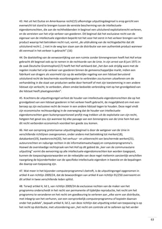 43. Het uit het Duitse en Amerikaanse recht(15) afkomstige uitputtingsbeginsel is erop gericht een
evenwicht tot stand te brengen tussen de vereiste bescherming van de intellectueleeigendomsrechten, die aan de rechthebbenden in beginsel een uitsluitend exploitatierecht verlenen,
en de vereisten van het vrije verkeer van goederen. Dit beginsel dat het exclusieve recht van de
eigenaar van de intellectuele eigendom beperkt tot het voor het eerst in het verkeer brengen van het
product waarop het betrokken recht rust, vormt „de uitdrukking van de rechtsgedachte dat dit
uitsluitend recht [...] niet in de weg kan staan aan de distributie van een authentiek product wanneer
dit eenmaal in het verkeer is gebracht”.(16)
44. De doelstelling van de verwezenlijking van een ruimte zonder binnengrenzen heeft het Hof ertoe
gebracht dit beginsel ook op te nemen in de rechtsorde van de Unie. In zijn arrest van 8 juni 1971 in
de zaak Deutsche Grammophon(17) heeft het Hof verklaard dat „het dan ook strijdig ware met de
regelen inzake het vrije verkeer van goederen binnen de gemeenschappelijke markt, indien een
fabrikant van dragers als voormeld zijn op de wettelijke regeling van een lidstaat berustend
uitsluitend recht de beschermde voortbrengselen te verbreiden zou kunnen uitoefenen om de
verhandeling in die staat van producten welke door hemzelf of met zijn toestemming in een andere
lidstaat zijn verkocht, te verbieden, alleen omdat bedoelde verbreiding niet op het grondgebied van
die lidstaat heeft plaatsgevonden”.
45. Krachtens de uitputtingsregel verliest de houder van intellectuele-eigendomsrechten die op het
grondgebied van een lidstaat goederen in het verkeer heeft gebracht, de mogelijkheid om met een
beroep op zijn exclusieve recht de invoer in een andere lidstaat tegen te houden. Deze regel vindt
zijn economische rechtvaardiging in de overweging dat de houder van intellectueleeigendomsrechten geen buitenproportioneel profijt mag trekken uit de exploitatie van zijn recht,
hetgeen het geval zou zijn wanneer bij elke passage van een binnengrens van de Unie hem het aan
dit recht verbonden economisch voordeel ten goede zou komen.
46. Het van oorsprong pretoriaanse uitputtingsbeginsel is door de wetgever van de Unie in
verschillende richtlijnen overgenomen, onder andere met betrekking tot merken(18),
databanken(19), kwekersrecht(20), het verhuur‑ en uitleenrecht van beschermde werken(21),
auteursrechten en naburige rechten in de informatiemaatschappij en computerprogramma’s.
Hoewel de overvloedige rechtspraak van het Hof op dit gebied de „leer van de communautaire
uitputting” vormt die eenvormig op alle intellectuele-eigendomsrechten kan worden toegepast,
kunnen de toepassingsvoorwaarden en de reikwijdte van deze regel niettemin aanzienlijk verschillen
naargelang de bijzonderheden van de specifieke intellectuele eigendom in kwestie en de bepalingen
die daarop van toepassing zijn.
47. Wat meer in het bijzonder computerprogramma’s betreft, is de uitputtingsregel opgenomen in
artikel 4 van richtlijn 2009/24, dat de bewoordingen van artikel 4 van richtlijn 91/250 overneemt en
dit artikel in twee verschillende leden splitst.
48. Terwijl artikel 4, lid 1, van richtlijn 2009/24 de exclusieve rechten van de maker van het
programma onderscheidt in het recht van permanente of tijdelijke reproductie, het recht om het
programma te veranderen en het recht om goedkeuring te verlenen aan „elke vorm van distributie,
met inbegrip van het verhuren, van een oorspronkelijk computerprogramma of kopieën daarvan
onder het publiek”, bepaalt artikel 4, lid 2, van deze richtlijn dat uitputting enkel van toepassing is op
het recht op distributie, met uitzondering van „het recht om controle uit te oefenen op het verder

63

 