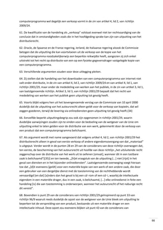 computerprogramma wel degelijk een verkoop vormt in de zin van artikel 4, lid 2, van richtlijn
2009/24.
61. De kwalificatie van de handeling als „verkoop” volstaat evenwel niet ter rechtvaardiging van de
conclusie dat in omstandigheden zoals die in het hoofdgeding sprake kan zijn van uitputting van het
distributierecht.
62. Oracle, de Spaanse en de Franse regering, Ierland, de Italiaanse regering alsook de Commissie
betogen dat de uitputting die kan voortvloeien uit de verkoop van de kopie van het
computerprogramma noodzakelijkerwijs een beperkte reikwijdte heeft, aangezien zij zich enkel
uitstrekt tot het recht op distributie van een op een fysieke gegevensdrager vastgelegde kopie van
een computerprogramma.
63. Verschillende argumenten zouden voor deze uitlegging pleiten.
64. Zij stellen dat de handeling van het downloaden van een computerprogramma van internet niet
valt onder distributie, in de zin van artikel 4, lid 2, van richtlijn 2009/24 en van artikel 4, lid 1, van
richtlijn 2001/29, maar onder de mededeling van werken aan het publiek, in de zin van artikel 3, lid 1,
van laatstgenoemde richtlijn. Artikel 3, lid 3, van richtlijn 2001/29 bepaalt dat het recht van
mededeling van werken aan het publiek geen uitputting tot gevolg heeft.
65. Voorts blijkt volgens hen uit het bovengenoemde verslag van de Commissie van 10 april 2000
duidelijk dat de uitputting van het auteursrecht alleen geldt voor de verkoop van kopieën, dat wil
zeggen goederen, terwijl de levering via onlinediensten geen uitputting tot gevolg heeft.(34)
66. Eenzelfde beperkt uitputtingsbegrip zou ook zijn opgenomen in richtlijn 2001/29, waarin
duidelijke aanwijzingen zouden zijn te vinden voor de bedoeling van de wetgever van de Unie om
uitputting enkel te laten gelden voor de distributie van een werk, gekenmerkt door de verkoop van
een product dat een computerprogramma belichaamt.
67. Als argument wordt met name aangevoerd dat volgens artikel 4, lid 2, van richtlijn 2001/29 het
distributierecht alleen in geval van eerste verkoop of andere eigendomsovergang van dat „materiaal”
is uitgeput. Verder wordt in de punten 28 en 29 van de considerans van deze richtlijn overwogen dat,
ten eerste, de bescherming van het auteursrecht uit hoofde van deze richtlijn „het uitsluitende recht
zeggenschap over de distributie van het werk uit te oefenen [omvat], wanneer dit in een tastbare
zaak is belichaamd”[(35)] en ten tweede, „[h]et vraagstuk van de uitputting [...] niet [rijst] in het
geval van diensten en in het bĳzonder onlinediensten”. Laatstgenoemde overweging voegt hieraan
toe dat „[d]it eveneens [geldt] voor een materiële kopie van een werk of een andere zaak, die door
een gebruiker van een dergelijke dienst met de toestemming van de rechthebbende wordt
vervaardigd [en dat] [a]nders dan het geval is bij een cd‑rom of een cd‑i, waarbij de intellectuele
eigendom in een materiële drager, dus in een zaak, is belichaamd, [...] elke onlinedienst in feite een
handeling [is] die aan toestemming is onderworpen, wanneer het auteursrecht of het naburige recht
dit vereist”.
68. Bovendien is punt 29 van de considerans van richtlijn 2001/29 geïnspireerd op punt 33 van
richtlijn 96/9 waaruit reeds duidelijk de opzet van de wetgever van de Unie bleek om uitputting te
beperken tot de verspreiding van een product, bestaande uit een materiële drager en een
intellectuele inhoud. Deze opzet zou eveneens blijken uit punt 43 van de considerans van

66

 