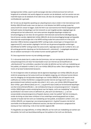 laatstgenoemde richtlijn, waarin wordt overwogen dat door onlinetransmissie het recht om
hergebruik te verbieden niet wordt uitgeput ten aanzien van de databank, noch ten aanzien van een
materiële kopie van de databank of een deel ervan, die door de ontvanger met instemming van de
rechthebbende is gemaakt.
69. Tot slot zou de beperkte opvatting van uitputting tevens steun vinden in het internationaal recht.
Richtlijn 2001/29 heeft onder meer tot doel om in de lidstaten het WIPO-verdrag inzake het
auteursrecht ten uitvoer te leggen. Zoals het Hof in zijn voornoemd arrest Peek & Cloppenburg heeft
herhaald moeten de bepalingen van het Unierecht zo veel mogelijk worden uitgelegd tegen de
achtergrond van het volkenrecht, met name wanneer dergelijke bepalingen strekken tot
tenuitvoerlegging van een door de Unie gesloten internationale overeenkomst.(36) Bijgevolg zou
hieruit kunnen worden afgeleid dat richtlijn 2001/29, die de tenuitvoerlegging beoogt van bepaalde
internationale verplichtingen die in het WIPO-verdrag inzake het auteursrecht en in het op 20
december 1996 te Genève vastgestelde WIPO‑verdrag inzake uitvoeringen en fonogrammen zijn
opgenomen(37), moet worden uitgelegd in het licht van de gemeenschappelijke verklaringen
betreffende het WIPO‑verdrag inzake het auteursrecht, ingevolge waarvan de in artikel 6, lid 2, van
dit verdrag genoemde uitputting van het distributierecht „uitsluitend [...] vastgelegde exemplaren
die als tastbare voorwerpen in het verkeer kunnen worden gebracht” betreft.
70. Deze argumenten kunnen mij niet volledig overtuigen.
71. In de eerste plaats ben ik, anders dan de Commissie, niet van mening dat de distributie van een
computerprogramma zich door het downloaden ervan van internet aan de kwalificatie als
„distributierecht” kan onttrekken, waardoor het onder de definitie van het recht van mededeling aan
het publiek, als bedoeld in artikel 3, lid 3, van richtlijn 2001/29 zou vallen. Deze uitlegging stuit mijns
inziens af op twee fundamentele bezwaren.
72. Om te beginnen erken ik weliswaar dat de algemene bepalingen van richtlijn 2001/29, die juist
strekt tot aanpassing van het auteursrecht aan de digitale omgeving, als richtsnoer kunnen dienen
voor de uitlegging van de bijzondere bepalingen van richtlijn 2009/24, die zich beperkt tot de
codificatie van richtlijn 91/250 die is vastgesteld voordat internet zijn hoge vlucht nam, maar
geconstateerd moet niettemin worden dat artikel 1, lid 2, sub a, van richtlijn 2001/29 bepaalt dat
deze richtlijn „geen afbreuk [doet] aan en [...] op generlei wĳze [raakt] aan de bestaande bepalingen
van [het Unierecht] betreffende [...] de rechtsbescherming van computerprogramma’s”. Aangezien
richtlijn 2009/24 geen enkele verwijzing bevat naar het begrip „recht van mededeling” en het recht
op distributie in de meest ruime zin definieert als „elke vorm van distributie, [...], van een
oorspronkelijk computerprogramma of kopieën daarvan onder het publiek” lijkt het mij lastig om,
zonder de lezing van deze twee richtlijnen in hun onderlinge samenhang geweld aan te doen,
staande te houden dat het recht van mededeling aan het publiek, als bedoeld in artikel 3, lid 1, van
richtlijn 2001/29, van toepassing is op computerprogramma’s. Ik geloof trouwens niet dat het
voormelde arrest Bezpečnostní softwarová asociace, dat door de Commissie is aangevoerd tot
staving van haar redenering, in die zin kan worden opgevat.(38)
73. Bij gebreke van enige definitie, in richtlijn 2001/29, van het recht van mededeling van werken aan
het publiek, het recht van beschikbaarstelling aan het publiek en het recht van distributie,

67

 