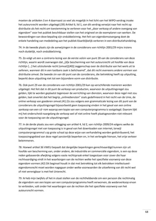 moeten de artikelen 3 en 4 daarnaast zo veel als mogelijk in het licht van het WIPO-verdrag inzake
het auteursrecht worden uitgelegd.(39) Artikel 6, lid 1, van dit verdrag verwijst naar het recht op
distributie als het recht om toestemming te verlenen voor het „door verkoop of andere overgang van
eigendom” voor het publiek beschikbaar stellen van het origineel en de exemplaren van werken. De
bewoordingen van deze bepaling zijn ondubbelzinnig. Het feit van eigendomsovergang doet de
enkele handeling van mededeling aan het publiek klaarblijkelijk verkeren in een distributiehandeling.
74. In de tweede plaats zijn de aanwijzingen in de considerans van richtlijn 2001/29 mijns inziens
noch duidelijk, noch ondubbelzinnig.
75. Zo volgt uit een a contrario-lezing van de eerste volzin van punt 28 van de considerans van deze
richtlijn, waarin wordt overwogen dat „[d]e bescherming van het auteursrecht uit hoofde van deze
richtlijn [...] het uitsluitende recht [omvat][(40)] zeggenschap over de distributie van het werk uit te
oefenen, wanneer dit in een tastbare zaak is belichaamd”, dat dit recht eveneens andere vormen van
distributie omvat. De tweede zin van dit punt van de considerans, die betrekking heeft op uitputting,
beperkt deze uitputting niet tot een bijzondere vorm van distributie.
76. Ook punt 29 van de considerans van richtlijn 2001/29 kan op verschillende manieren worden
uitgelegd. Het feit dat in dit punt de verkoop van producten, waarvoor de uitputtingsregel zou
gelden, lijkt te worden geplaatst tegenover de verrichting van diensten, waarvoor deze regel niet zou
gelden, laat onverlet dat het begrip „onlinediensten” zoals gedefinieerd in het recht van de Unie, de
online verkoop van goederen omvat.(41) Zo zou volgens een grammaticale lezing van dit punt van de
considerans de uitputtingsregel bijvoorbeeld geen toepassing vinden in het geval van een online
aankoop van een cd‑rom waarop een kopie van een computerprogramma is vastgelegd. Daarom lijkt
mij het onderscheid naargelang de verkoop wel of niet online heeft plaatsgevonden niet relevant
voor de toepassing van de uitputtingsregel.
77. In de derde plaats zou een uitlegging van artikel 4, lid 2, van richtlijn 2009/24 volgens welke de
uitputtingsregel niet van toepassing is in geval van het downloaden van internet, terwijl
computerprogramma’s op grote schaal op deze wijze van verhandeling worden gedistribueerd, het
toepassingsgebied van deze regel aanzienlijk beperken en, in het verlengde hiervan, het vrije verkeer
belemmeren.
78. Hoewel artikel 36 VWEU bepaalt dat dergelijke beperkingen gerechtvaardigd kunnen zijn uit
hoofde van bescherming van, onder andere, de industriële en commerciële eigendom, is een op deze
reden gebaseerde afwijking volgens vaste rechtspraak enkel toegestaan voor zover die haar
rechtvaardiging vindt in het waarborgen van de rechten welke het specifieke voorwerp van deze
eigendom vormen.(42) Dit beginsel houdt in dat met betrekking tot elk betrokken intellectueeleigendomsrecht moet worden nagegaan onder welke voorwaarden de uitoefening van dit recht wel
of niet verenigbaar is met het Unierecht.
79. Ik heb mijn twijfels of het in staat stellen van de rechthebbende om een persoon die rechtmatig
de eigendom van een kopie van een computerprogramma heeft verworven, de wederverkoop ervan
te verbieden, valt onder het waarborgen van de rechten die het specifieke voorwerp van het
auteursrecht vormen.

68

 