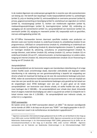 In de module Algemeen zijn onderwerpen geregeld die in essentie voor alle overeenkomsten
van belang zijn. Het betreft dan bepalingen inzake toepasselijkheid (artikel 1), aanbiedingen
(artikel 2), prijs en betaling (artikel 3), vertrouwelijkheid en overname personeel (artikel 4),
privacy, gegevensverwerking en beveiliging (artikel 5), voorbehoud van eigendom en rechten
(artikel 6), risico(overgang) (artikel 7), rechten van intellectuele eigendom (artikel 8),
medewerkingsverplichtingen (artikel 9), leveringstermijnen (artikel 10), ontbinding en
opzegging van de overeenkomst (artikel 11), aansprakelijkheid van leverancier (artikel 12),
overmacht (artikle 13), wijziging en meerwerk (artikel 14), toepasselijk recht en geschillen,
met een arbitragebeding (artikel 14).
De ICT~Office Voorwaarden kennen daarnaast specifieke modules voor producten en
diensten zoals voor licentie (module 1), onderhoud (module 2), ontwikkeling (module 3) van
programmatuur, ASP/SaaS en computerservice (module 4), ontwikkeling en onderhoud van
websites (module 5), webhosting (module 6), detacheringsdiensten (module 7), opleidingen
en trainingen (module 8), advisering, consultancy en projectmanagement (module 9),
overige diensten, zoals beheer (module 10), verkoop (module 11), verhuur (module 12) en
onderhoud (module 13) van ICT-, telecommunicatie- en kantoorapparatuur en andere zaken,
toegang tot internet (module 14), telecommunicatiediensten (module 15) en financiering en
leasing van ICT (module 16).
Aansprakelijkheid
De aansprakelijkheid van de leverancier wegens een toerekenbare tekortkoming of uit enige
andere hoofde (zoals onrechtmatige daad), daaronder uitdrukkelijk ook begrepen iedere
tekortkoming in de nakoming van een garantieverplichting is beperkt tot vergoeding van
directe schade tot maximaal het bedrag van de voor die overeenkomst bedongen prijs (excl.
BTW). Indien de overeenkomst hoofdzakelijk een duurovereenkomst is met een looptijd van
meer dan een jaar wordt de voor de overeenkomst bedongen prijs gesteld op het totaal van
de vergoedingen (excl. BTW) bedongen voor een jaar. In geen geval zal de totale
aansprakelijkheid van leverancier voor directe schade, uit welke hoofde dan ook, echter
meer bedragen dan € 500.000,--. De aansprakelijkheid voor schade door dood, lichamelijk
letsel of wegens materiele beschadiging van zaken is op grond van artikel 12.3 beperkt tot in
totaal nimmer meer dan € 1.250.000,--. De aansprakelijkheid voor indirecte schade, zie
artikel 12.3, is uitgesloten.
FENIT-voorwaarden
De laatste versie van de FENIT-voorwaarden dateert uit 2003.11 De daaraan voorafgaande
versie stamde uit 1994. In de loop van de jaren was "FENIT " een begrip geworden in de ICTwereld waarover zowel in de rechtsliteratuur als daarbuiten is gepubliceerd.12
11

Algemene voorwaarden informatietechnologie gedeponeerd bij de Griffie van de Rechtbank te Den Haag op
3 juni 2003 onder nummer 60/2003 (FENIT-voorwaarden 2003). Algemene voorwaarden van de Federatie van
Nederlandse Ondernemingen in de Informatietechnologie FENIT (1994), gedeponeerd bij de Griffie van de
Arrondissementsrechtbank te Den Haag op 8 december 1994, onder nummer 1994/189. Algemene
voorwaarden van de Federatie van Nederlandse Ondernemingen in de Informatietechnologie FENIT

6

 