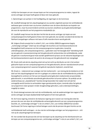 richtlijn kan beroepen om een nieuwe kopie van het computerprogramma te maken, ingeval de
eerste verkrijger zijn kopie heeft gewist of deze niet meer gebruikt.
1. Opmerkingen van partijen in het hoofdgeding, de regeringen en de Commissie
86. UsedSoft betoogt dat het uitputtingsbeginsel zou worden uitgehold wanneer de rechthebbende
weliswaar geen controle meer zou kunnen uitoefenen over de latere distributie van kopieën van
programma’s, maar hij onverminderd controle zou kunnen uitoefenen op de gebruikshandelingen
die voor de reproductie van het programma noodzakelijk zijn.
87. UsedSoft voegt hieraan toe dat door het feit dat de eerste verkrijger zijn kopie van een
computerprogramma heeft gewist of deze niet meer gebruikt, kan worden verzekerd dat de door de
fabrikant overgedragen software niet twee of zelfs meerdere keren wordt gebruikt.
88. Volgens Oracle verwijst het in artikel 5, lid 1, van richtlijn 2009/24 opgenomen begrip
„rechtmatige verkrijger” enkel naar de verkrijger die krachtens een licentieovereenkomst de
bevoegdheid heeft verworven om het computerprogramma te gebruiken, terwijl de
uitdrukkingswijze „het computerprogramma [...] gebruiken voor het beoogde doel” betrekking heeft
op een gebruik in overeenstemming met het gebruiksrecht verleend door de rechthebbende, zodat
dit gebruik in voorkomend geval moet worden gedefinieerd op basis van de relevante bepalingen van
de licentieovereenkomst waarin de aard en de omvang van het gebruiksrecht zijn neergelegd.
89. Oracle stelt ook dat de uitputting enkel ziet op het recht op distributie van de in het verkeer
gebrachte kopie van een computerprogramma en het gebruiksrecht, dat een reproductierecht omvat
voor computerprogramma’s waarvan het gebruik reproductie impliceert, onverlet laat.
90. Oracle is – redenerend naar analogie met het merkenrecht – van mening dat de betekenis en het
doel van het uitputtingsbeginsel niet erin is gelegen om anderen dan de rechthebbende de juridische
bevoegdheid te verlenen om het aan een bepaald aantal gebruikers toekomende oorspronkelijke
gebruiksrecht, in verschillende aanvullende gebruiksrechten te kunnen splitsen. De praktijk van de
wederverkoop van „tweedehands” licenties brengt bovendien het nadeel met zich dat het
onmogelijk wordt licenties te verhandelen tegen gereduceerde prijzen, teneinde aldus het gebruik
van programma’s door groepen minder draagkrachtige gebruikers, zoals onderwijsinstellingen,
mogelijk te maken.
91. Oracle betoogt eveneens dat noch de rechthebbende, noch de wederverkrijger kan nagaan of de
eerste verkrijger zijn kopie daadwerkelijk heeft gewist of niet meer gebruikt.
92. De Franse regering, Ierland en de Italiaanse regering zijn in wezen van mening dat enkel de
persoon die over een door de rechthebbende verleend gebruiksrecht van een computerprogramma
beschikt, als „rechtmatige verkrijger” in de zin artikel 5, lid 1, van richtlijn 2009/24 kan worden
beschouwd. De Franse regering en Ierland betogen voorts dat de persoon die geen licentie van de
rechthebbende heeft verkregen – en dus niet de rechtmatige verkrijger van het programma is – zich
niet op de uitputtingsregel kan beroepen.
93. Van oordeel dat de persoon die zich kan beroepen op de uitputting van het distributierecht van
de kopie van een computerprogramma een „rechtmatige verkrijger” in de zin van artikel 5, lid 1, van

70

 