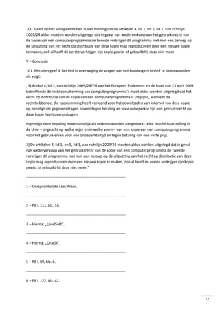 100. Gelet op het voorgaande ben ik van mening dat de artikelen 4, lid 1, en 5, lid 1, van richtlijn
2009/24 aldus moeten worden uitgelegd dat in geval van wederverkoop van het gebruiksrecht van
de kopie van een computerprogramma de tweede verkrijger dit programma niet met een beroep op
de uitputting van het recht op distributie van deze kopie mag reproduceren door een nieuwe kopie
te maken, ook al heeft de eerste verkrijger zijn kopie gewist of gebruikt hij deze niet meer.
V – Conclusie
101. Mitsdien geef ik het Hof in overweging de vragen van het Bundesgerichtshof te beantwoorden
als volgt:
„1) Artikel 4, lid 2, van richtlijn 2009/24/EG van het Europees Parlement en de Raad van 23 april 2009
betreffende de rechtsbescherming van computerprogramma’s moet aldus worden uitgelegd dat het
recht op distributie van de kopie van een computerprogramma is uitgeput, wanneer de
rechthebbende, die toestemming heeft verleend voor het downloaden van internet van deze kopie
op een digitale gegevensdrager, tevens tegen betaling en voor onbeperkte tijd een gebruiksrecht op
deze kopie heeft overgedragen.
Ingevolge deze bepaling moet namelijk als verkoop worden aangemerkt, elke beschikbaarstelling in
de Unie – ongeacht op welke wijze en in welke vorm – van een kopie van een computerprogramma
voor het gebruik ervan voor een onbeperkte tijd en tegen betaling van een vaste prijs.
2) De artikelen 4, lid 1, en 5, lid 1, van richtlijn 2009/24 moeten aldus worden uitgelegd dat in geval
van wederverkoop van het gebruiksrecht van de kopie van een computerprogramma de tweede
verkrijger dit programma niet met een beroep op de uitputting van het recht op distributie van deze
kopie mag reproduceren door een nieuwe kopie te maken, ook al heeft de eerste verkrijger zijn kopie
gewist of gebruikt hij deze niet meer.”
-------------------------------------------------------------------------------1 – Oorspronkelijke taal: Frans.
-------------------------------------------------------------------------------2 – PB L 111, blz. 16.
-------------------------------------------------------------------------------3 – Hierna: „UsedSoft”.
-------------------------------------------------------------------------------4 – Hierna: „Oracle”.
-------------------------------------------------------------------------------5 – PB L 89, blz. 6.
-------------------------------------------------------------------------------6 – PB L 122, blz. 42.

72

 