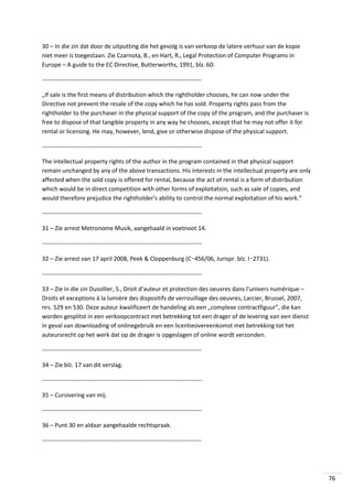 30 – In die zin dat door de uitputting die het gevolg is van verkoop de latere verhuur van de kopie
niet meer is toegestaan. Zie Czarnota, B., en Hart, R., Legal Protection of Computer Programs in
Europe – A guide to the EC Directive, Butterworths, 1991, blz. 60:
-------------------------------------------------------------------------------„If sale is the first means of distribution which the rightholder chooses, he can now under the
Directive not prevent the resale of the copy which he has sold. Property rights pass from the
rightholder to the purchaser in the physical support of the copy of the program, and the purchaser is
free to dispose of that tangible property in any way he chooses, except that he may not offer it for
rental or licensing. He may, however, lend, give or otherwise dispose of the physical support.
-------------------------------------------------------------------------------The intellectual property rights of the author in the program contained in that physical support
remain unchanged by any of the above transactions. His interests in the intellectual property are only
affected when the sold copy is offered for rental, because the act of rental is a form of distribution
which would be in direct competition with other forms of exploitation, such as sale of copies, and
would therefore prejudice the rightholder’s ability to control the normal exploitation of his work.”
-------------------------------------------------------------------------------31 – Zie arrest Metronome Musik, aangehaald in voetnoot 14.
-------------------------------------------------------------------------------32 – Zie arrest van 17 april 2008, Peek & Cloppenburg (C‑456/06, Jurispr. blz. I‑2731).
-------------------------------------------------------------------------------33 – Zie in die zin Dusollier, S., Droit d’auteur et protection des oeuvres dans l’univers numérique –
Droits et exceptions à la lumière des dispositifs de verrouillage des oeuvres, Larcier, Brussel, 2007,
nrs. 529 en 530. Deze auteur kwalificeert de handeling als een „complexe contractfiguur”, die kan
worden gesplitst in een verkoopcontract met betrekking tot een drager of de levering van een dienst
in geval van downloading of onlinegebruik en een licentieovereenkomst met betrekking tot het
auteursrecht op het werk dat op de drager is opgeslagen of online wordt verzonden.
-------------------------------------------------------------------------------34 – Zie blz. 17 van dit verslag.
-------------------------------------------------------------------------------35 – Cursivering van mij.
-------------------------------------------------------------------------------36 – Punt 30 en aldaar aangehaalde rechtspraak.
--------------------------------------------------------------------------------

76

 