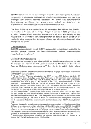 DE FENIT-voorwaarden zijn een set leveringsvoorwaarden voor uiteenlopende IT-producten
en -diensten. Zij zijn getrapt opgebouwd uit een algemeen deel gevolgd door een zestal
afdelingen voor specifiek bepaalde activiteiten. Het betreft dan: computerservice,
dienstverlening, ontwikkeling van programmatuur, gebruik en onderhoud van
programmatuur, verkoop van apparatuur en onderhoud van apparatuur.
Ook thans worden de FENIT-voorwaarden nog gehanteerd. Het voordeel van de FENITvoorwaarden is dat deze set aanzienlijk beknopter is dan de in 2009 geintroduceerde
ICT~Office Voorwaarden en bovendien allomvattend is: de FENIT-voorwaarden zijn een
vangnet voor het contracteren van allerlei producten- en diensten op het gebied van ICT
zonder dat bij de hantering dient te worden gekozen voor relevante modules zoals bij de
opvolger wel het geval is.
COSSO-voorwaarden
De COSSO-voorwaarden zijn, evenals de FENIT-voorwaarden, gedurende een aanzienlijke tijd
veelvuldig gebruikt geweest. De COSSO-voorwaarden hebben achtereenvolgend
verschillende versies gekend.13
Modelcontracten Automatisering
De Rijksoverheid heeft een actieve rol gespeeld bij het opstellen van modelcontracten voor
ICT-producten en -diensten. In 1989 verschenen vanuit het Ministerie van Binnenlandse
Zaken de Modelcontracten Automatisering.14 Deze zijn in de praktijk beter bekend
gedeponeerd bij de Griffie van de Arrondissementsrechtbank te Den Haag op 8 december 1994 onder nummer
1994/189 (FENIT-voorwaarden 1994).
12
P.C. van Schelven, “Algemene voorwaarden van FENIT” in: Prof. J.M.A. Berkvens e.a. (red), ICTModelcontracten, Kluwer (losbladig); T.J. de Graaf, "Exoneraties in (ICT-)contracten tussen professionele
partijen", (diss.), Kluwer/Deventer 2006; F.V.B.M. Mutsaerts, “Nieuwe FENIT-voorwaarden geanalyseerd”,
Automatisering Gids 2003/35, pag. 6; J.M.A. Berkvens en A.H.J. Kuus, "FENIT-voorwaarden 6: the next
generation?", Computerrecht 2003/6, pag. 346-349; T.J. de Graaf, ‘Cliënt niet beter af met de FENITvoorwaarden’, tijdschrift Contracteren, 2004/1, pag. 11-20; . Voorts Walter van Horst, Arend Lagemaat en
Edward de Lange, “Levering van open source software onder de BiZa-modelcontracten of de FENITvoorwaarden” in: “Open Source Software: Een verkenning naar de juridische aspecten
van open source software”, Elisabeth Thole, Regine Scholten en Wouter Seinen (red.) NvIR 2005; Walter
van Holst, "Nieuwe FENIT-voorwaarden benadelen afnemer", Computable 10 oktober 2003,; Voor literatuur
over de FENIT-voorwaarden 1994 zie A.H.J. Kuus, "De algemene voorwaarden van FENIT: Cosso in een nieuwe
jas", Computerrecht, 1995/3, p. 99-102; H.S.M. Kruijer, "De exoneratieclausules in de algemene voorwaarden
van de Federatie van Nederlandse ondernemingen in de Informatietechnologie (FENIT)", Kluwer/Deventer,
2000.
13
Algemene Voorwaarden van de Branchevereniging voor informatietechnologie COSSO gedepononeerd bij de
Griffie van de Arrondissementsrechtbank te Den Haag d.d. 10 mei 1993 onder nummer 136/1993 (Cosso 1993).
Algemene Voorwaarden van de Branchevereniging voor Informatietechnologie COSSO gedeponeerd bij de
Griffie van de Arrondissementsrechtbank te Den Haag op 5 december 1990 onder nummer 171/1990 (COSSO
1990). Algemene voorwaarden van de Vereniging Computer Service- en Software Bureau’s gedeponeerd bij de
Griffie van de Arrondissementsrechtbank te Amsterdam op 27 mei 1986 onder nr. 108 (COSSO 1986).
14
Modelcontracten Automatisering: handleiding met modellen onder redactie van J.G.J. Janssen, W.F.R.
Rinzema, D.W.F. Verkade. Alphen aan de Rijn, 1991 (losbladig).

7

 