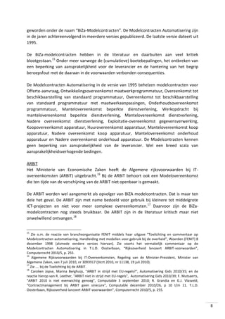 geworden onder de naam “BiZa-Modelcontracten”. De Modelcontracten Automatisering zijn
in de jaren achtereenvolgend in meerdere versies gepubliceerd. De laatste versie dateert uit
1995.
De BiZa-modelcontracten hebben in de literatuur en daarbuiten aan veel kritiek
blootgestaan.15 Onder meer vanwege de (cumulatieve) boetebepalingen, het ontbreken van
een beperking van aansprakelijkheid voor de leverancier en de hantering van het begrip
beroepsfout met de daaraan in de voorwaarden verbonden consequenties.
De Modelcontracten Automatisering in de versie van 1995 behelzen modelcontracten voor
Offerte-aanvraag, Ontwikkelingsovereenkomst maatwerkprogrammatuur, Overeenkomst tot
beschikbaarstelling van standaard programmatuur, Overeenkomst tot beschikbaarstelling
van standaard programmatuur met maatwerkaanpassingen, Onderhoudsovereenkomst
programmatuur, Mantelovereenkomst beperkte dienstverlening, Werkopdracht bij
mantelovereenkomst beperkte dienstverlening, Mantelovereenkomst dienstverlening,
Nadere overeenkomst dienstverlening, Exploitatie-overeenkomst gegevensverwerking,
Koopovereenkomst apparatuur, Huurovereenkomst apparatuur, Mantelovereenkomst koop
apparatuur, Nadere overeenkomst koop apparatuur, Mantelovereenkomst onderhoud
apparatuur en Nadere overeenkomst onderhoud apparatuur. De Modelcontracten kennen
geen beperking van aansprakelijkheid van de leverancier. Wel een breed scala van
aansprakelijkheidsverhogende bedingen.
ARBIT
Het Ministerie van Economische Zaken heeft de Algemene rijksvoorwaarden bij ITovereenkomsten (ARBIT) uitgebracht.16 Bij de ARBIT behoort ook een Modelovereenkomst
die ten tijde van de verschijning van de ARBIT niet openbaar is gemaakt.
De ARBIT worden wel aangemerkt als opvolger van BIZA modelcontracten. Dat is maar ten
dele het geval. De ARBIT zijn met name bedoeld voor gebruik bij kleinere tot middelgrote
ICT-projecten en niet voor meer complexe overeenkomsten.17 Daarvoor zijn de BiZamodelcontracten nog steeds bruikbaar. De ARBIT zijn in de literatuur kritisch maar niet
onwelwillend ontvangen.18
15

Zie o.m. de reactie van brancheorganisatie FENIT middels haar uitgave “Toelichting en commentaar op
Modelcontracten automatisering. Handleiding met modellen voor gebruik bij de overheid”, Woerden (FENIT) 8
december 1998 (alsmede eerdere versies hiervan). Zie voorts het vermakelijk commentaar op de
Modelcontracten Automatisering in T.L.D. Oosterbaan, “Rijksoverheid lanceert ARBIT-voorwaarden”,
Computerrecht 2010/5, p. 255.
16
Algemene Rijksvoorwaarden bij IT-Overeenkomsten, Regeling van de Minister-President, Minister van
Algemene Zaken, van 7 juli 2010, nr 3093917 (Stcrt 2010, nr 11138, 19 juli 2010).
17
Zie …. bij de Toelichting bij de ARBIT.
18
Carolien Jopse, Marina Berghuijs, "ARBIT in strijd met EU-regels?", Automatisering Gids 2010/35; en de
reactie hierop van R. Leether, "ARBIT niet in strijd met EU-regels", Automatisering Gids 2010/39; F. Mutsaerts,
"ARBIT 2010 is niet evenwichtig genoeg", Computable 3 september 2010; R. Grandia en G.J. Vlasveld,
“Contractmanagement bij ARBIT geen sinecure", Computable december 2010/26, p 10 t/m 11. T.L.D.
Oosterbaan, Rijksoverheid lanceert ARBIT-voorwaarden”, Computerrecht 2010/5, p. 255.

8

 