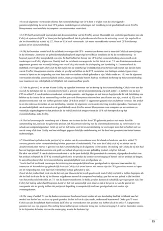 10 van de algemene voorwaarden (hierna: het exoneratiebeding) van CFS dient te wijken voor de (stilzwijgende)
garantieverplichting die uit de door CFS gedane mededelingen en uitlatingen met betrekking tot de geschiktheid van de FirePro
blussystemen voor installatie in computer- en serverruimten voortvloeit.
4.3. CFS heeft gemotiveerd weersproken dat de samenstelling van het FirePro aerosol blusmiddel niet conform specificaties was; dat
Cofely de systemen bij CZ en Nuon juist had geïnstalleerd; dat de gebruiksvoorschriften na de activering correct zijn nageleefd en
dat het blusmiddel de schade bij CZ, Nuon en SCA heeft veroorzaakt. Als meest verstrekkende verweer heeft CFS een beroep
gedaan op het exoneratiebeding.
4.4. Bij het bestreden vonnis heeft de rechtbank overwogen dat CFS - wanneer zou komen vast te staan dat Cofely de aanwijzingen
in de informatie-, instructie- en gebruikershandleiding heeft opgevolgd zowel bij de installatie als bij de reconditionering - in
beginsel jegens Cofely aansprakelijk zou zijn. Zij heeft echter het beroep van CFS op het exoneratiebeding gehonoreerd en de
vorderingen van Cofely afgewezen. Daarbij heeft de rechtbank overwogen dat het feit dat de in art. 7.1 van de dealerovereenkomst
opgenomen garantie van wezenlijk belang was voor Cofely niet maakt dat die bepaling een kernbeding is. Daarnaast heeft de
rechtbank overwogen dat Cofely zich bij het sluiten van de onderhavige overeenkomst ervan bewust had moeten zijn dat een falen
van de FirePro blusapparaten enorme schade tot gevolg kan hebben en dat CFS exoneraties zou bedingen omdat zij geen risico
wenste te lopen om tot vergoeding van voor haar niet overzienbare schade gehouden te zijn. Mede omdat art. 10.3 van de algemene
voorwaarden niet elke aansprakelijkheid uitsluit, maar gevolgschade betreft, heeft de rechtbank het beroep op het exoneratiebeding
naar maatstaven van redelijkheid en billijkheid niet onaanvaardbaar geacht.
4.5. Met de grieven 2 tot en met 4 komt Cofely op tegen het honoreren van het beroep op het exoneratiebeding. Cofely voert aan dat
zij zich bij het sluiten van de overeenkomst bewust is geweest van het exoneratiebeding. Zij heeft echter - in het licht van de door
CFS in artikel 7.1 van de dealerovereenkomst verstrekte garantie - niet begrepen en niet hoeven begrijpen dat dit ook betrekking zou
hebben op de situatie dat de samenstelling van het geleverde blussysteem niet conform specificaties zou zijn, zo stelt zij. Zij zou de
dealerovereenkomst ook niet hebben gesloten indien CFS de in artikel 7.1 opgenomen garantie niet zou hebben verstrekt. Het artikel
is om die reden aan te merken als een kernbeding, waarvan bij algemene voorwaarden niet mag worden afgeweken. Daarnaast zijn
de onschadelijkheid van de aerosol en de geschiktheid van de FirePro aerosol blussystemen voor computer- en serverruimte zo
wezenlijke eigenschappen van het product dat de redelijkheid zich ertegen verzet dat CFS zich beroepen kan op het
exoneratiebeding, aldus Cofely.
4.6. Het hof overweegt dat vooralsnog niet is komen vast te staan dat het door CFS geleverde product niet steeds dezelfde
samenstelling had, noch dat het geleverde product, ook bij correcte naleving van de schoonmaakinstructies, de veroorzaker is van
schade aan computerapparatuur. Gelet op wat het hof hierna over het exoneratiebeding zal overwegen komt het hof echter niet toe
aan de vraag of de door Cofely aan haar stellingen gegeven feitelijke onderbouwing wel de door haar gewenste conclusies kunnen
rechtvaardigen.
4.7. Gesteld noch gebleken is dat partijen bij het sluiten van de overeenkomst over de inhoud en betekenis van de in artikel 7.1
vervatte garantie en het exoneratiebeding hebben gesproken of onderhandeld. Vast staat dat Cofely zich bij het sluiten van de
dealerovereenkomst bewust is geweest van het exoneratiebeding in de algemene voorwaarden. De stelling van Cofely dat zij niet had
hoeven begrijpen dat de exoneratie ook gold voor schade als gevolg van een gebrekkig product, volgt het hof niet.
De tekst van artikel 7.1 van de dealerovereenkomst is op dat punt duidelijk. Het garandeert de constante, afgesproken kwaliteit van
het product en bepaalt dat CFS bij eventuele gebreken in het product de kosten van vervanging of herstel van het product zal dragen.
In aanvulling daarop sluit het exoneratiebeding aansprakelijkheid voor gevolgschade uit.
Terecht heeft de rechtbank overwogen dat uitsluiting van aansprakelijkheid voor gevolgschade in algemene voorwaarden bij
contracten als het onderhavige gebruikelijk is en dat Cofely zich ervan bewust had moeten zijn dat CFS geen risico wenste te lopen
om tot vergoeding van voor haar niet overzienbare schade gehouden te zijn.
Zowel als het product faalt in de zin dat het niet gaat blussen als het wordt geactiveerd, zoals Cofely wel stelt te hebben begrepen, als
dat het faalt in de zin dat de bij het blussen vrijgekomen aerosol de computers beschadigt, gaat het om een gebrek in (de kwaliteit
van) het product als bedoeld in art. 7.1 van de dealerovereenkomst. In beide gevallen kunnen de schadelijke gevolgen groot zijn. Dat
Cofely het beding anders heeft begrepen, komt het hof niet aannemelijk voor, maar zo dat al het geval is, kan dat gezien het
voorgaande niet tot gevolg hebben dat partijen de beperking in aansprakelijkheid voor gevolgschade niet zouden zijn
overeengekomen.
4.8. De vraag of artikel 7.1 van de dealerovereenkomst beschouwd moet worden als een kernbeding heeft de rechtbank naar het
oordeel van het hof met recht en op goede gronden, die het hof tot de zijne maakt, ontkennend beantwoord. Onder grief 3 voert
Cofely aan dat de rechtbank heeft miskend dat Cofely de overeenkomst niet gesloten zou hebben als de in artikel 7.1 opgenomen
garantie niet zou zijn gegeven. Die stelling berust echter op een verkeerde lezing van rechtsoverweging 3.6 van het bestreden vonnis,
in het bijzonder de laatste zin van die overweging, waarin dat besloten ligt.

95

 