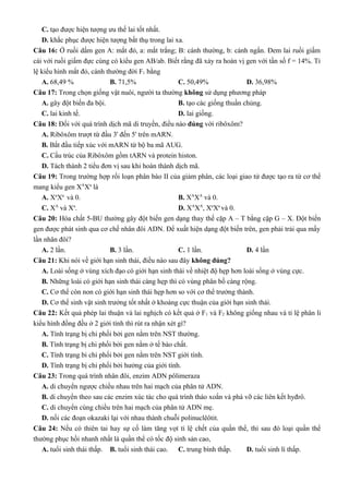 C. tạo được hiện tượng ưu thế lai tốt nhất.
D. khắc phục được hiện tượng bất thụ trong lai xa.
Câu 16: Ở ruồi dấm gen A: mắt đỏ, a: mắt trắng; B: cánh thường, b: cánh ngắn. Đem lai ruồi giấm
cái với ruồi giấm đực cùng có kiểu gen AB/ab. Biết rằng đã xảy ra hoán vị gen với tần số f = 14%. Tỉ
lệ kiểu hình mắt đỏ, cánh thường đời F1 bằng
A. 68,49 % B. 71,5% C. 50,49% D. 36,98%
Câu 17: Trong chọn giống vật nuôi, người ta thường không sử dụng phương pháp
A. gây đột biến đa bội. B. tạo các giống thuần chủng.
C. lai kinh tế. D. lai giống.
Câu 18: Đối với quá trình dịch mã di truyền, điều nào đúng với ribôxôm?
A. Ribôxôm trượt từ đầu 3' đến 5' trên mARN.
B. Bắt đầu tiếp xúc với mARN từ bộ ba mã AUG.
C. Cấu trúc của Ribôxôm gồm tARN và protein histon.
D. Tách thành 2 tiểu đơn vị sau khi hoàn thành dịch mã.
Câu 19: Trong trường hợp rối loạn phân bào II của giảm phân, các loại giao tử được tạo ra từ cơ thể
mang kiểu gen XA
Xa
là
A. Xa
Xa
và 0. B. XA
XA
và 0.
C. XA
và Xa
. D. XA
XA
, Xa
Xa
và 0.
Câu 20: Hóa chất 5-BU thường gây đột biến gen dạng thay thế cặp A – T bằng cặp G – X. Đột biến
gen được phát sinh qua cơ chế nhân đôi ADN. Để xuất hiện dạng đột biến trên, gen phải trải qua mấy
lần nhân đôi?
A. 2 lần. B. 3 lần. C. 1 lần. D. 4 lần
Câu 21: Khi nói về giới hạn sinh thái, điều nào sau đây không đúng?
A. Loài sống ở vùng xích đạo có giới hạn sinh thái về nhiệt độ hẹp hơn loài sống ở vùng cực.
B. Những loài có giới hạn sinh thái càng hẹp thì có vùng phân bố càng rộng.
C. Cơ thể còn non có giới hạn sinh thái hẹp hơn so với cơ thể trưởng thành.
D. Cơ thể sinh vật sinh trưởng tốt nhất ở khoảng cực thuận của giới hạn sinh thái.
Câu 22: Kết quả phép lai thuận và lai nghịch có kết quả ở F1 và F2 không giống nhau và tỉ lệ phân li
kiểu hình đồng đều ở 2 giới tính thì rút ra nhận xét gì?
A. Tính trạng bị chi phối bởi gen nằm trên NST thường.
B. Tính trạng bị chi phối bởi gen nằm ở tế bào chất.
C. Tính trạng bi chi phối bởi gen nằm trên NST giới tính.
D. Tính trạng bị chi phối bởi hưởng của giới tính.
Câu 23: Trong quá trình nhân đôi, enzim ADN pôlimeraza
A. di chuyển ngược chiều nhau trên hai mạch của phân tử ADN.
B. di chuyển theo sau các enzim xúc tác cho quá trình tháo xoắn và phá vỡ các liên kết hyđrô.
C. di chuyển cùng chiều trên hai mạch của phân tử ADN mẹ.
D. nối các đoạn okazaki lại với nhau thành chuỗi polinuclêôtit.
Câu 24: Nếu có thiên tai hay sự cố làm tăng vọt tỉ lệ chết của quần thể, thì sau đó loại quần thể
thường phục hồi nhanh nhất là quần thể có tốc độ sinh sản cao,
A. tuổi sinh thái thấp. B. tuổi sinh thái cao. C. trung bình thấp. D. tuổi sinh lí thấp.
 
