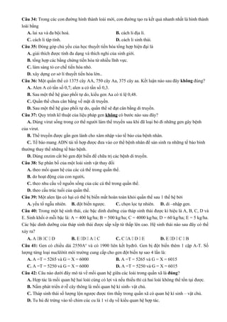 Câu 34: Trong các con đường hình thành loài mới, con đường tạo ra kết quả nhanh nhất là hình thành
loài bằng
A. lai xa và đa bội hoá. B. cách li địa lí.
C. cách li tập tính. D. cách li sinh thái.
Câu 35: Đóng góp chủ yếu của học thuyết tiến hóa tổng hợp hiện đại là
A. giải thích được tính đa dạng và thích nghi của sinh giới.
B. tổng hợp các bằng chứng tiến hóa từ nhiều lĩnh vực.
C. làm sáng tỏ cơ chế tiến hóa nhỏ.
D. xây dựng cơ sở lí thuyết tiến hóa lớn..
Câu 36: Một quần thể có 1375 cây AA, 750 cây Aa, 375 cây aa. Kết luận nào sau đây không đúng?
A. Alen A có tần số 0,7; alen a có tần số 0,3.
B. Sau một thế hệ giao phối tự do, kiểu gen Aa có tỉ lệ 0,48.
C. Quần thể chưa cân bằng về mặt di truyền.
D. Sau một thế hệ giao phối tự do, quần thể sẽ đạt cân bằng di truyền.
Câu 37: Quy trình kĩ thuật của liệu pháp gen không có bước nào sau đây?
A. Dùng virut sống trong cơ thể người làm thể truyền sau khi đã loại bỏ đi những gen gây bệnh
của virut.
B. Thể truyền được gắn gen lành cho xâm nhập vào tế bào của bệnh nhân.
C. Tế bào mang ADN tái tổ hợp được đưa vào cơ thể bệnh nhân để sản sinh ra những tế bào bình
thường thay thế những tế bào bệnh.
D. Dùng enzim cắt bỏ gen đột biến để chữa trị các bệnh di truyền.
Câu 38: Sự phân bố của một loài sinh vật thay đổi
A. theo mối quan hệ của các cá thể trong quần thể.
B. do hoạt động của con người.
C. theo nhu cầu về nguồn sống của các cá thể trong quần thể.
D. theo cấu trúc tuổi của quần thể.
Câu 39: Một alen lặn có hại có thể bị biến mất hoàn toàn khỏi quần thể sau 1 thế hệ bởi
A. yếu tố ngẫu nhiên. B. đột biến ngược. C. chọn lọc tự nhiên. D. di –nhập gen.
Câu 40: Trong một hệ sinh thái, các bậc dinh dưỡng của tháp sinh thái được kí hiệu là A, B, C, D và
E. Sinh khối ở mỗi bậc là: A = 400 kg/ha; B = 500 kg/ha; C = 4000 kg/ha; D = 60 kg/ha; E = 5 kg/ha.
Các bậc dinh dưỡng của tháp sinh thái được sắp xếp từ thấp lên cao. Hệ sinh thái nào sau đây có thể
xảy ra?
A. A B C  D B. E D  A  C C. C A  D  E D. E D  C  B
Câu 41: Gen có chiều dài 2550Ao
và có 1900 liên kết hyđrô. Gen bị đột biến thêm 1 cặp A-T. Số
lượng từng loại nuclêôtit môi trường cung cấp cho gen đột biến tự sao 4 lần là:
A. A =T = 5265 và G = X = 6000 B. A =T = 5265 và G = X = 6015
C. A =T = 5250 và G = X = 6000 D. A =T = 5250 và G = X = 6015
Câu 42: Câu nào dưới đây mô tả về mối quan hệ giữa các loài trong quần xã là đúng?
A. Hợp tác là mối quan hệ hai loài cùng có lợi và nếu thiếu thì cả hai loài không thể tồn tại được.
B. Nấm phát triển ở rễ cây thông là mối quan hệ kí sinh- vật chủ.
C. Tháp sinh thái số lượng lộn ngược được tìm thấy trong quần xã có quan hệ kí sinh – vật chủ.
D. Tu hú đẻ trứng vào tổ chim cúc cu là 1 ví dụ về kiểu quan hệ hợp tác.
 
