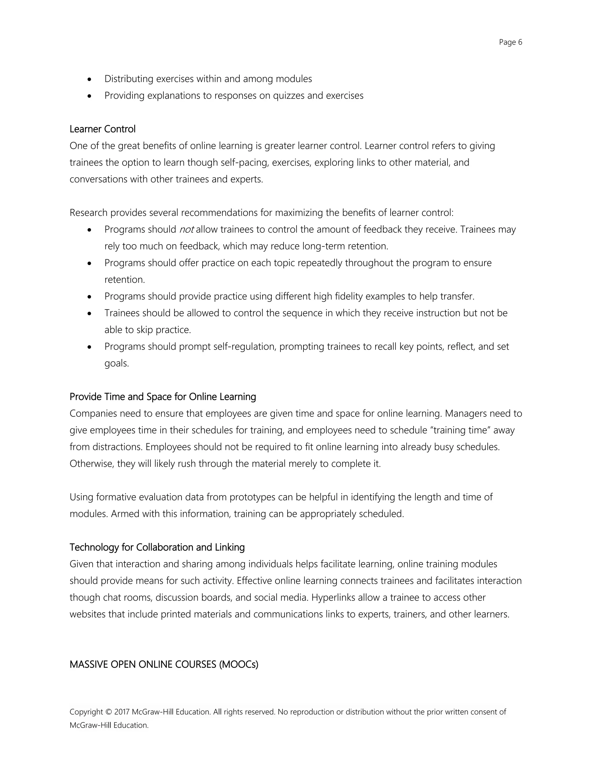 Page 6
Copyright © 2017 McGraw-Hill Education. All rights reserved. No reproduction or distribution without the prior written consent of
McGraw-Hill Education.
 Distributing exercises within and among modules
 Providing explanations to responses on quizzes and exercises
Learner Control
One of the great benefits of online learning is greater learner control. Learner control refers to giving
trainees the option to learn though self-pacing, exercises, exploring links to other material, and
conversations with other trainees and experts.
Research provides several recommendations for maximizing the benefits of learner control:
 Programs should not allow trainees to control the amount of feedback they receive. Trainees may
rely too much on feedback, which may reduce long-term retention.
 Programs should offer practice on each topic repeatedly throughout the program to ensure
retention.
 Programs should provide practice using different high fidelity examples to help transfer.
 Trainees should be allowed to control the sequence in which they receive instruction but not be
able to skip practice.
 Programs should prompt self-regulation, prompting trainees to recall key points, reflect, and set
goals.
Provide Time and Space for Online Learning
Companies need to ensure that employees are given time and space for online learning. Managers need to
give employees time in their schedules for training, and employees need to schedule “training time” away
from distractions. Employees should not be required to fit online learning into already busy schedules.
Otherwise, they will likely rush through the material merely to complete it.
Using formative evaluation data from prototypes can be helpful in identifying the length and time of
modules. Armed with this information, training can be appropriately scheduled.
Technology for Collaboration and Linking
Given that interaction and sharing among individuals helps facilitate learning, online training modules
should provide means for such activity. Effective online learning connects trainees and facilitates interaction
though chat rooms, discussion boards, and social media. Hyperlinks allow a trainee to access other
websites that include printed materials and communications links to experts, trainers, and other learners.
MASSIVE OPEN ONLINE COURSES (MOOCs)
 