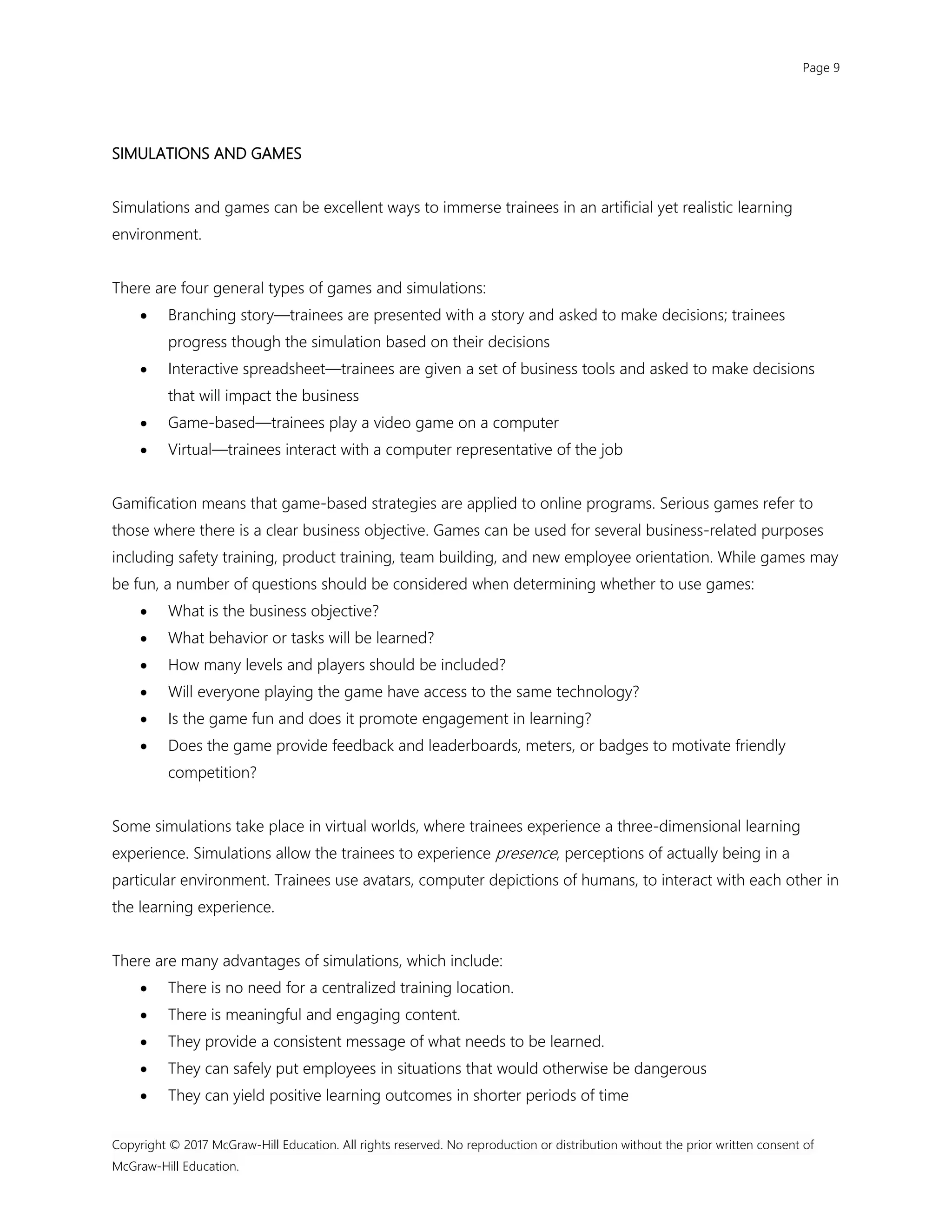 Page 9
Copyright © 2017 McGraw-Hill Education. All rights reserved. No reproduction or distribution without the prior written consent of
McGraw-Hill Education.
SIMULATIONS AND GAMES
Simulations and games can be excellent ways to immerse trainees in an artificial yet realistic learning
environment.
There are four general types of games and simulations:
 Branching story—trainees are presented with a story and asked to make decisions; trainees
progress though the simulation based on their decisions
 Interactive spreadsheet—trainees are given a set of business tools and asked to make decisions
that will impact the business
 Game-based—trainees play a video game on a computer
 Virtual—trainees interact with a computer representative of the job
Gamification means that game-based strategies are applied to online programs. Serious games refer to
those where there is a clear business objective. Games can be used for several business-related purposes
including safety training, product training, team building, and new employee orientation. While games may
be fun, a number of questions should be considered when determining whether to use games:
 What is the business objective?
 What behavior or tasks will be learned?
 How many levels and players should be included?
 Will everyone playing the game have access to the same technology?
 Is the game fun and does it promote engagement in learning?
 Does the game provide feedback and leaderboards, meters, or badges to motivate friendly
competition?
Some simulations take place in virtual worlds, where trainees experience a three-dimensional learning
experience. Simulations allow the trainees to experience presence, perceptions of actually being in a
particular environment. Trainees use avatars, computer depictions of humans, to interact with each other in
the learning experience.
There are many advantages of simulations, which include:
 There is no need for a centralized training location.
 There is meaningful and engaging content.
 They provide a consistent message of what needs to be learned.
 They can safely put employees in situations that would otherwise be dangerous
 They can yield positive learning outcomes in shorter periods of time
 
