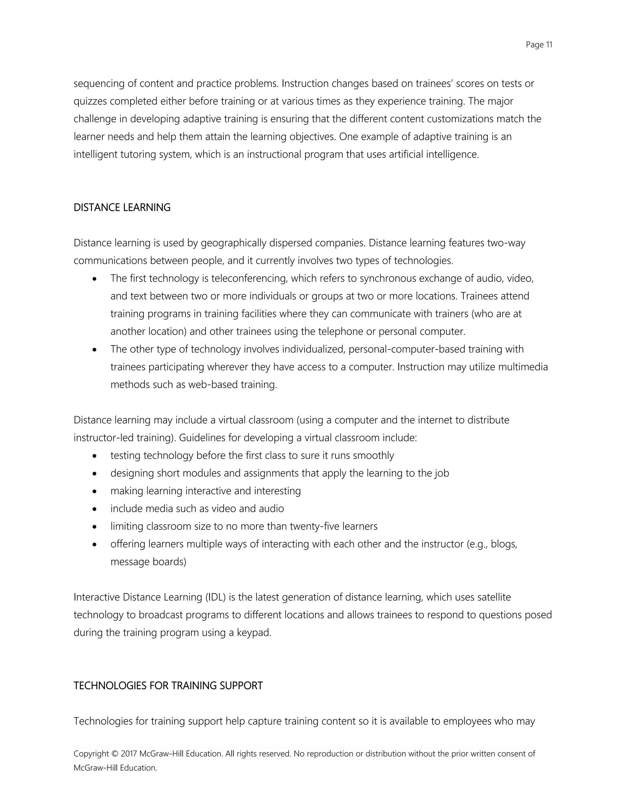 Page 11
Copyright © 2017 McGraw-Hill Education. All rights reserved. No reproduction or distribution without the prior written consent of
McGraw-Hill Education.
sequencing of content and practice problems. Instruction changes based on trainees’ scores on tests or
quizzes completed either before training or at various times as they experience training. The major
challenge in developing adaptive training is ensuring that the different content customizations match the
learner needs and help them attain the learning objectives. One example of adaptive training is an
intelligent tutoring system, which is an instructional program that uses artificial intelligence.
DISTANCE LEARNING
Distance learning is used by geographically dispersed companies. Distance learning features two-way
communications between people, and it currently involves two types of technologies.
 The first technology is teleconferencing, which refers to synchronous exchange of audio, video,
and text between two or more individuals or groups at two or more locations. Trainees attend
training programs in training facilities where they can communicate with trainers (who are at
another location) and other trainees using the telephone or personal computer.
 The other type of technology involves individualized, personal-computer-based training with
trainees participating wherever they have access to a computer. Instruction may utilize multimedia
methods such as web-based training.
Distance learning may include a virtual classroom (using a computer and the internet to distribute
instructor-led training). Guidelines for developing a virtual classroom include:
 testing technology before the first class to sure it runs smoothly
 designing short modules and assignments that apply the learning to the job
 making learning interactive and interesting
 include media such as video and audio
 limiting classroom size to no more than twenty-five learners
 offering learners multiple ways of interacting with each other and the instructor (e.g., blogs,
message boards)
Interactive Distance Learning (IDL) is the latest generation of distance learning, which uses satellite
technology to broadcast programs to different locations and allows trainees to respond to questions posed
during the training program using a keypad.
TECHNOLOGIES FOR TRAINING SUPPORT
Technologies for training support help capture training content so it is available to employees who may
 