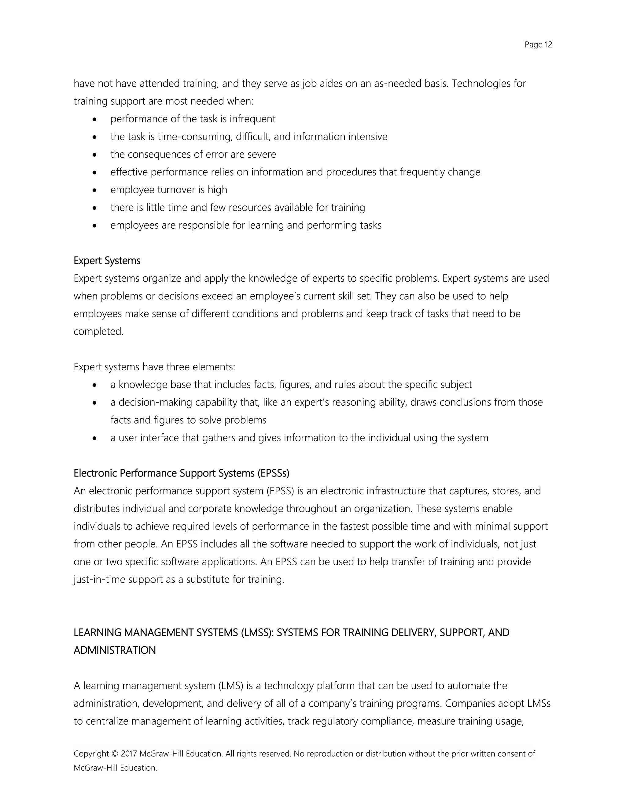 Page 12
Copyright © 2017 McGraw-Hill Education. All rights reserved. No reproduction or distribution without the prior written consent of
McGraw-Hill Education.
have not have attended training, and they serve as job aides on an as-needed basis. Technologies for
training support are most needed when:
 performance of the task is infrequent
 the task is time-consuming, difficult, and information intensive
 the consequences of error are severe
 effective performance relies on information and procedures that frequently change
 employee turnover is high
 there is little time and few resources available for training
 employees are responsible for learning and performing tasks
Expert Systems
Expert systems organize and apply the knowledge of experts to specific problems. Expert systems are used
when problems or decisions exceed an employee’s current skill set. They can also be used to help
employees make sense of different conditions and problems and keep track of tasks that need to be
completed.
Expert systems have three elements:
 a knowledge base that includes facts, figures, and rules about the specific subject
 a decision-making capability that, like an expert’s reasoning ability, draws conclusions from those
facts and figures to solve problems
 a user interface that gathers and gives information to the individual using the system
Electronic Performance Support Systems (EPSSs)
An electronic performance support system (EPSS) is an electronic infrastructure that captures, stores, and
distributes individual and corporate knowledge throughout an organization. These systems enable
individuals to achieve required levels of performance in the fastest possible time and with minimal support
from other people. An EPSS includes all the software needed to support the work of individuals, not just
one or two specific software applications. An EPSS can be used to help transfer of training and provide
just-in-time support as a substitute for training.
LEARNING MANAGEMENT SYSTEMS (LMSS): SYSTEMS FOR TRAINING DELIVERY, SUPPORT, AND
ADMINISTRATION
A learning management system (LMS) is a technology platform that can be used to automate the
administration, development, and delivery of all of a company’s training programs. Companies adopt LMSs
to centralize management of learning activities, track regulatory compliance, measure training usage,
 