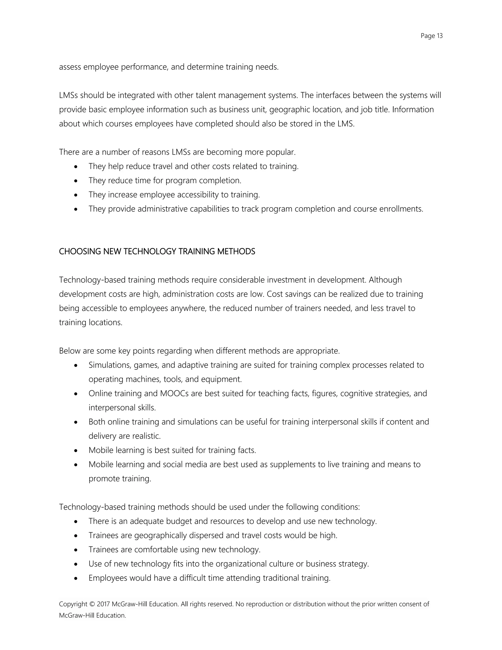 Page 13
Copyright © 2017 McGraw-Hill Education. All rights reserved. No reproduction or distribution without the prior written consent of
McGraw-Hill Education.
assess employee performance, and determine training needs.
LMSs should be integrated with other talent management systems. The interfaces between the systems will
provide basic employee information such as business unit, geographic location, and job title. Information
about which courses employees have completed should also be stored in the LMS.
There are a number of reasons LMSs are becoming more popular.
 They help reduce travel and other costs related to training.
 They reduce time for program completion.
 They increase employee accessibility to training.
 They provide administrative capabilities to track program completion and course enrollments.
CHOOSING NEW TECHNOLOGY TRAINING METHODS
Technology-based training methods require considerable investment in development. Although
development costs are high, administration costs are low. Cost savings can be realized due to training
being accessible to employees anywhere, the reduced number of trainers needed, and less travel to
training locations.
Below are some key points regarding when different methods are appropriate.
 Simulations, games, and adaptive training are suited for training complex processes related to
operating machines, tools, and equipment.
 Online training and MOOCs are best suited for teaching facts, figures, cognitive strategies, and
interpersonal skills.
 Both online training and simulations can be useful for training interpersonal skills if content and
delivery are realistic.
 Mobile learning is best suited for training facts.
 Mobile learning and social media are best used as supplements to live training and means to
promote training.
Technology-based training methods should be used under the following conditions:
 There is an adequate budget and resources to develop and use new technology.
 Trainees are geographically dispersed and travel costs would be high.
 Trainees are comfortable using new technology.
 Use of new technology fits into the organizational culture or business strategy.
 Employees would have a difficult time attending traditional training.
 