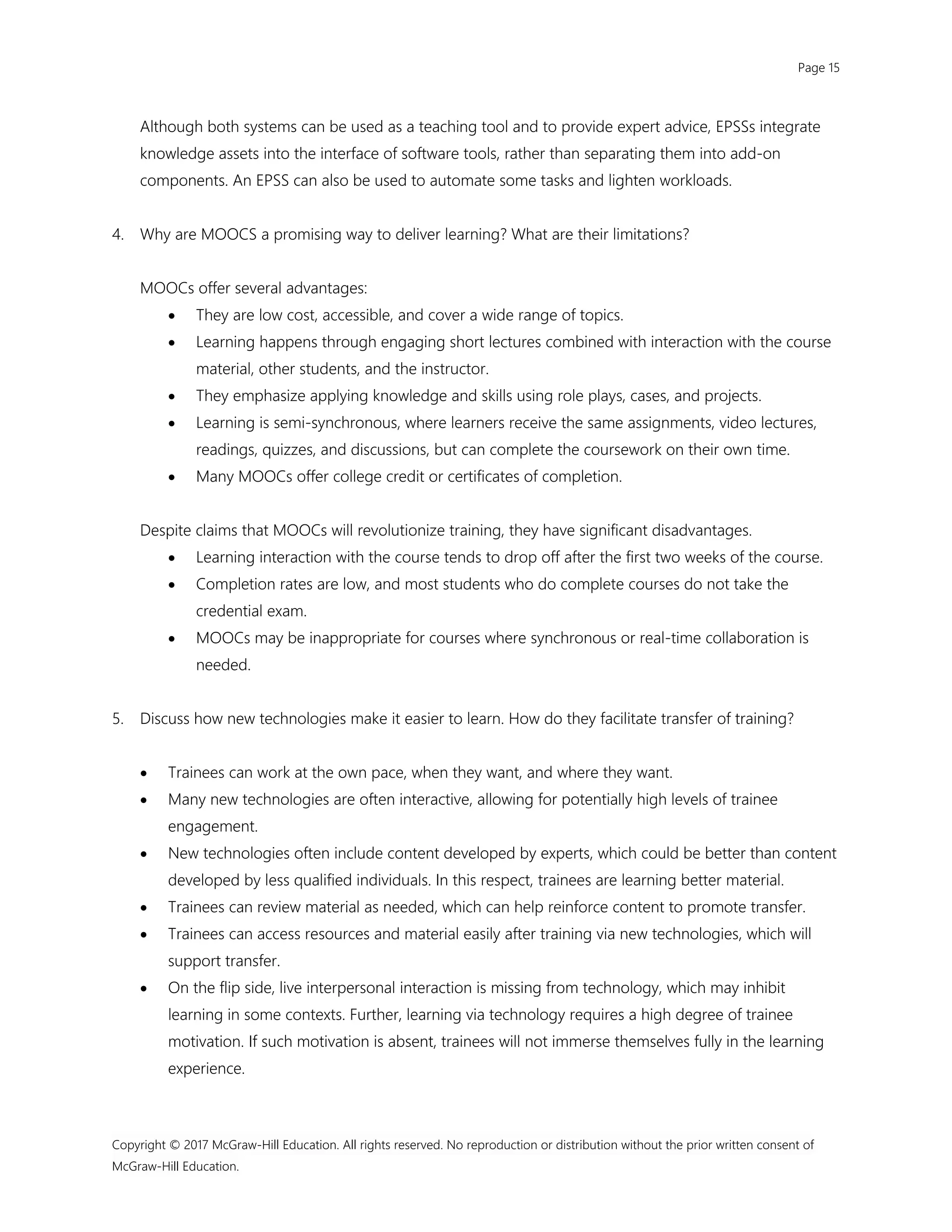 Page 15
Copyright © 2017 McGraw-Hill Education. All rights reserved. No reproduction or distribution without the prior written consent of
McGraw-Hill Education.
Although both systems can be used as a teaching tool and to provide expert advice, EPSSs integrate
knowledge assets into the interface of software tools, rather than separating them into add-on
components. An EPSS can also be used to automate some tasks and lighten workloads.
4. Why are MOOCS a promising way to deliver learning? What are their limitations?
MOOCs offer several advantages:
 They are low cost, accessible, and cover a wide range of topics.
 Learning happens through engaging short lectures combined with interaction with the course
material, other students, and the instructor.
 They emphasize applying knowledge and skills using role plays, cases, and projects.
 Learning is semi-synchronous, where learners receive the same assignments, video lectures,
readings, quizzes, and discussions, but can complete the coursework on their own time.
 Many MOOCs offer college credit or certificates of completion.
Despite claims that MOOCs will revolutionize training, they have significant disadvantages.
 Learning interaction with the course tends to drop off after the first two weeks of the course.
 Completion rates are low, and most students who do complete courses do not take the
credential exam.
 MOOCs may be inappropriate for courses where synchronous or real-time collaboration is
needed.
5. Discuss how new technologies make it easier to learn. How do they facilitate transfer of training?
 Trainees can work at the own pace, when they want, and where they want.
 Many new technologies are often interactive, allowing for potentially high levels of trainee
engagement.
 New technologies often include content developed by experts, which could be better than content
developed by less qualified individuals. In this respect, trainees are learning better material.
 Trainees can review material as needed, which can help reinforce content to promote transfer.
 Trainees can access resources and material easily after training via new technologies, which will
support transfer.
 On the flip side, live interpersonal interaction is missing from technology, which may inhibit
learning in some contexts. Further, learning via technology requires a high degree of trainee
motivation. If such motivation is absent, trainees will not immerse themselves fully in the learning
experience.
 