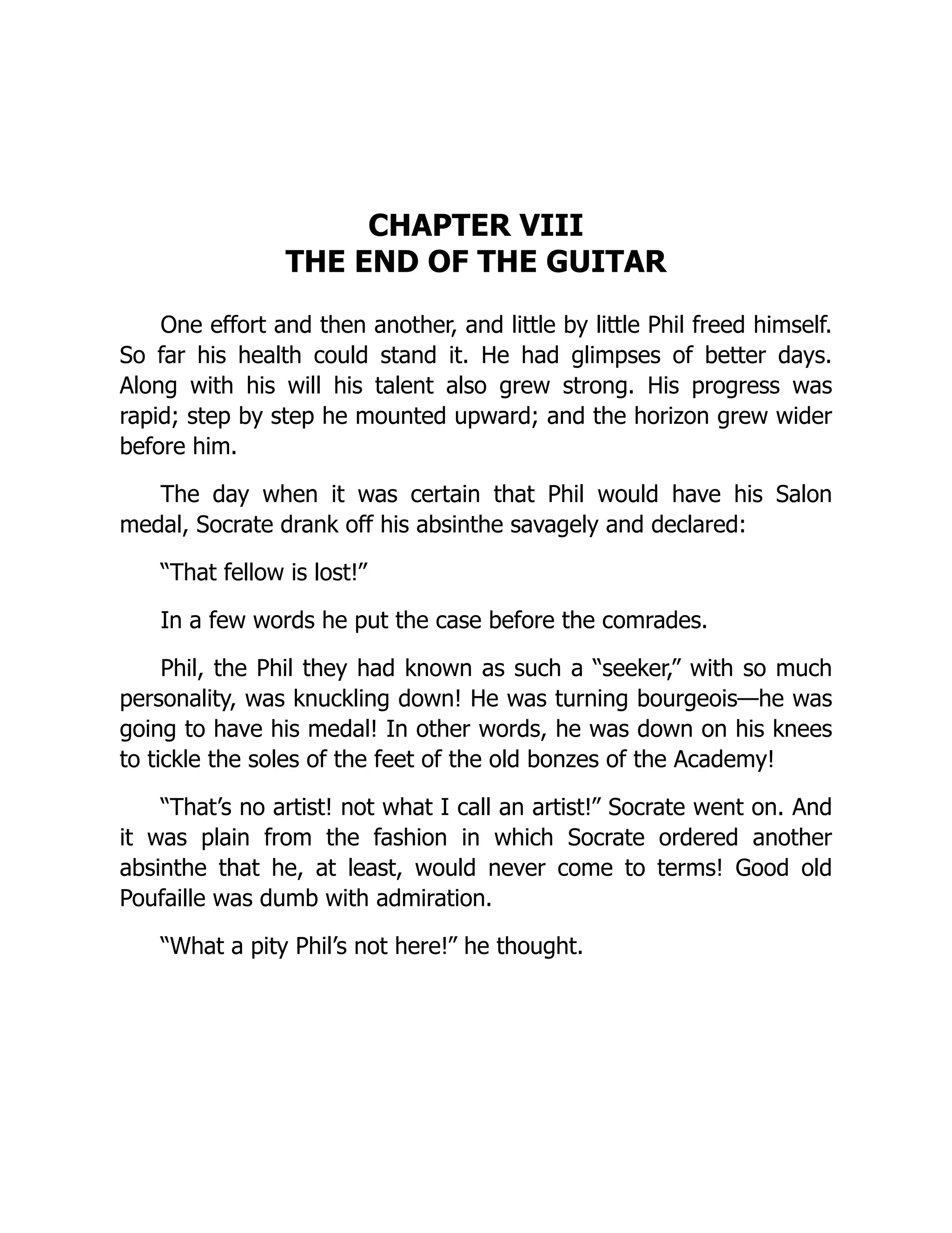 CHAPTER VIII
THE END OF THE GUITAR
One effort and then another, and little by little Phil freed himself.
So far his health could stand it. He had glimpses of better days.
Along with his will his talent also grew strong. His progress was
rapid; step by step he mounted upward; and the horizon grew wider
before him.
The day when it was certain that Phil would have his Salon
medal, Socrate drank off his absinthe savagely and declared:
“That fellow is lost!”
In a few words he put the case before the comrades.
Phil, the Phil they had known as such a “seeker,” with so much
personality, was knuckling down! He was turning bourgeois—he was
going to have his medal! In other words, he was down on his knees
to tickle the soles of the feet of the old bonzes of the Academy!
“That’s no artist! not what I call an artist!” Socrate went on. And
it was plain from the fashion in which Socrate ordered another
absinthe that he, at least, would never come to terms! Good old
Poufaille was dumb with admiration.
“What a pity Phil’s not here!” he thought.
 