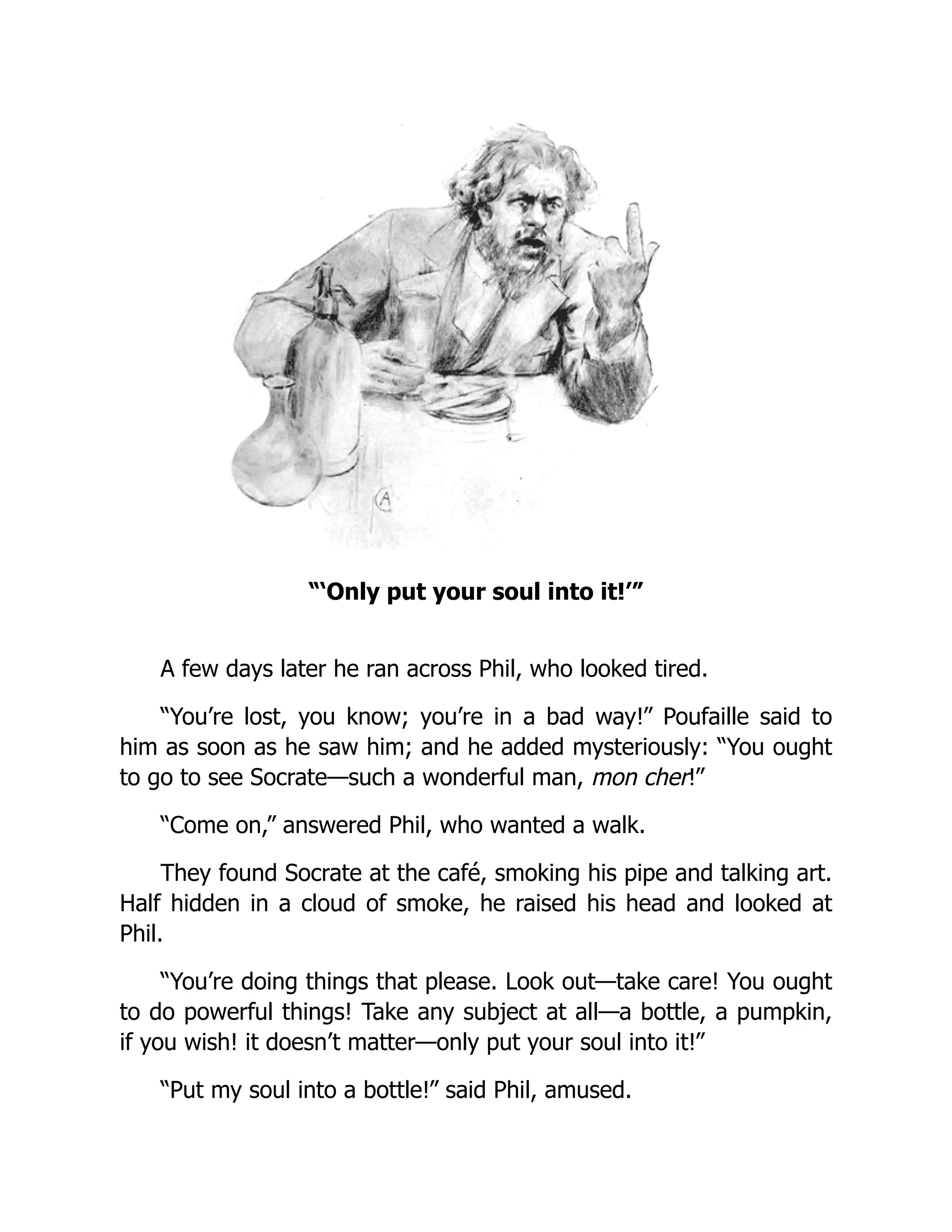 “‘Only put your soul into it!’”
A few days later he ran across Phil, who looked tired.
“You’re lost, you know; you’re in a bad way!” Poufaille said to
him as soon as he saw him; and he added mysteriously: “You ought
to go to see Socrate—such a wonderful man, mon cher!”
“Come on,” answered Phil, who wanted a walk.
They found Socrate at the café, smoking his pipe and talking art.
Half hidden in a cloud of smoke, he raised his head and looked at
Phil.
“You’re doing things that please. Look out—take care! You ought
to do powerful things! Take any subject at all—a bottle, a pumpkin,
if you wish! it doesn’t matter—only put your soul into it!”
“Put my soul into a bottle!” said Phil, amused.
 