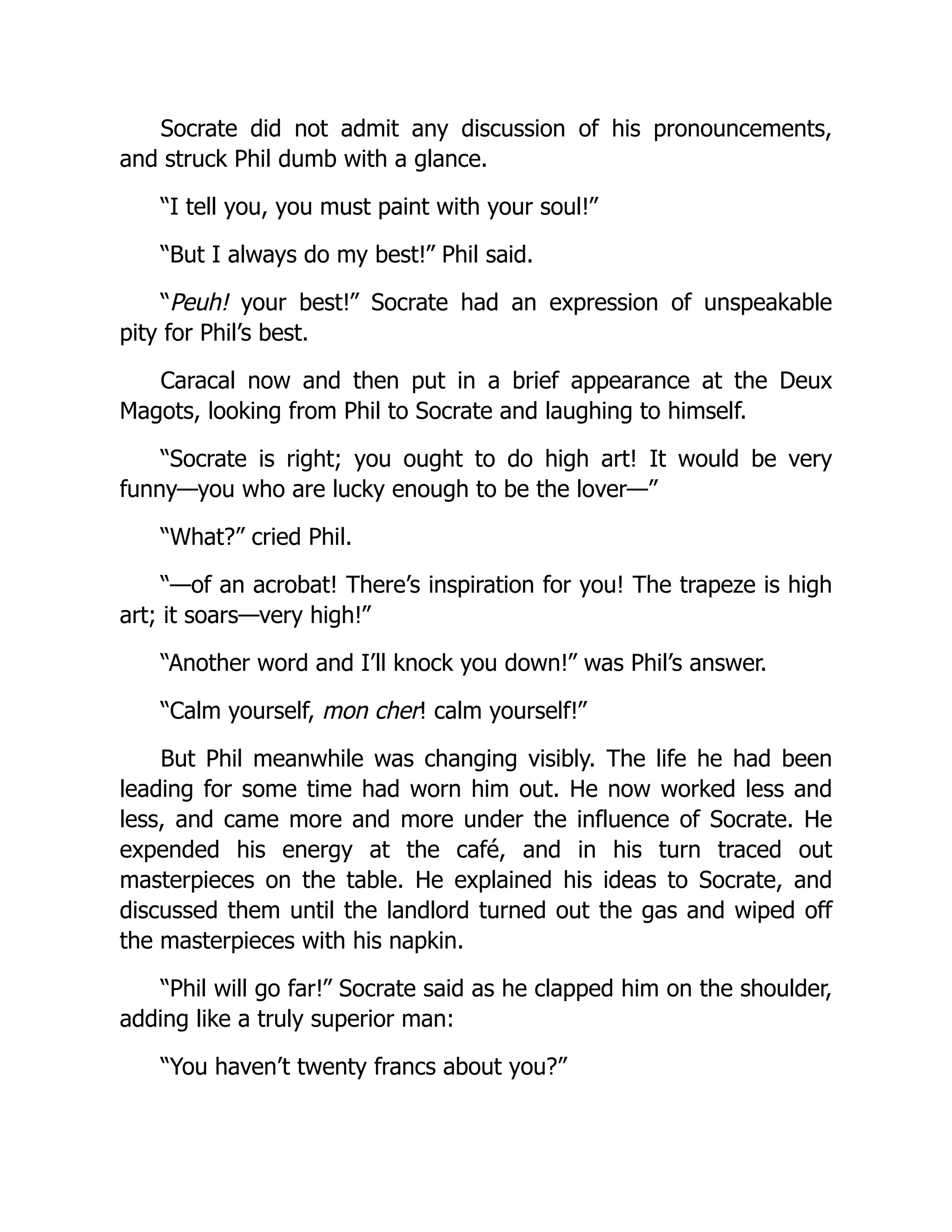 Socrate did not admit any discussion of his pronouncements,
and struck Phil dumb with a glance.
“I tell you, you must paint with your soul!”
“But I always do my best!” Phil said.
“Peuh! your best!” Socrate had an expression of unspeakable
pity for Phil’s best.
Caracal now and then put in a brief appearance at the Deux
Magots, looking from Phil to Socrate and laughing to himself.
“Socrate is right; you ought to do high art! It would be very
funny—you who are lucky enough to be the lover—”
“What?” cried Phil.
“—of an acrobat! There’s inspiration for you! The trapeze is high
art; it soars—very high!”
“Another word and I’ll knock you down!” was Phil’s answer.
“Calm yourself, mon cher! calm yourself!”
But Phil meanwhile was changing visibly. The life he had been
leading for some time had worn him out. He now worked less and
less, and came more and more under the influence of Socrate. He
expended his energy at the café, and in his turn traced out
masterpieces on the table. He explained his ideas to Socrate, and
discussed them until the landlord turned out the gas and wiped off
the masterpieces with his napkin.
“Phil will go far!” Socrate said as he clapped him on the shoulder,
adding like a truly superior man:
“You haven’t twenty francs about you?”
 