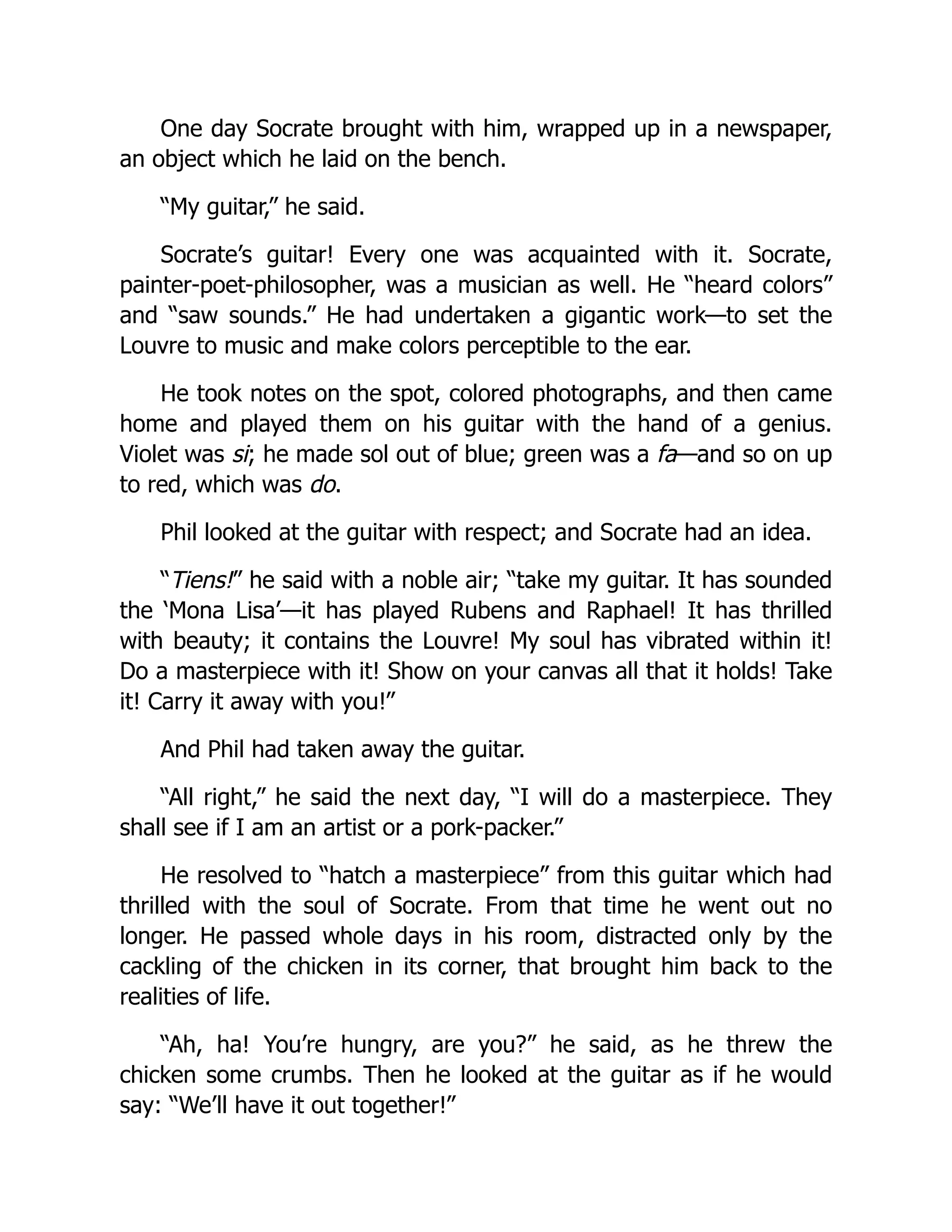 One day Socrate brought with him, wrapped up in a newspaper,
an object which he laid on the bench.
“My guitar,” he said.
Socrate’s guitar! Every one was acquainted with it. Socrate,
painter-poet-philosopher, was a musician as well. He “heard colors”
and “saw sounds.” He had undertaken a gigantic work—to set the
Louvre to music and make colors perceptible to the ear.
He took notes on the spot, colored photographs, and then came
home and played them on his guitar with the hand of a genius.
Violet was si; he made sol out of blue; green was a fa—and so on up
to red, which was do.
Phil looked at the guitar with respect; and Socrate had an idea.
“Tiens!” he said with a noble air; “take my guitar. It has sounded
the ‘Mona Lisa’—it has played Rubens and Raphael! It has thrilled
with beauty; it contains the Louvre! My soul has vibrated within it!
Do a masterpiece with it! Show on your canvas all that it holds! Take
it! Carry it away with you!”
And Phil had taken away the guitar.
“All right,” he said the next day, “I will do a masterpiece. They
shall see if I am an artist or a pork-packer.”
He resolved to “hatch a masterpiece” from this guitar which had
thrilled with the soul of Socrate. From that time he went out no
longer. He passed whole days in his room, distracted only by the
cackling of the chicken in its corner, that brought him back to the
realities of life.
“Ah, ha! You’re hungry, are you?” he said, as he threw the
chicken some crumbs. Then he looked at the guitar as if he would
say: “We’ll have it out together!”
 