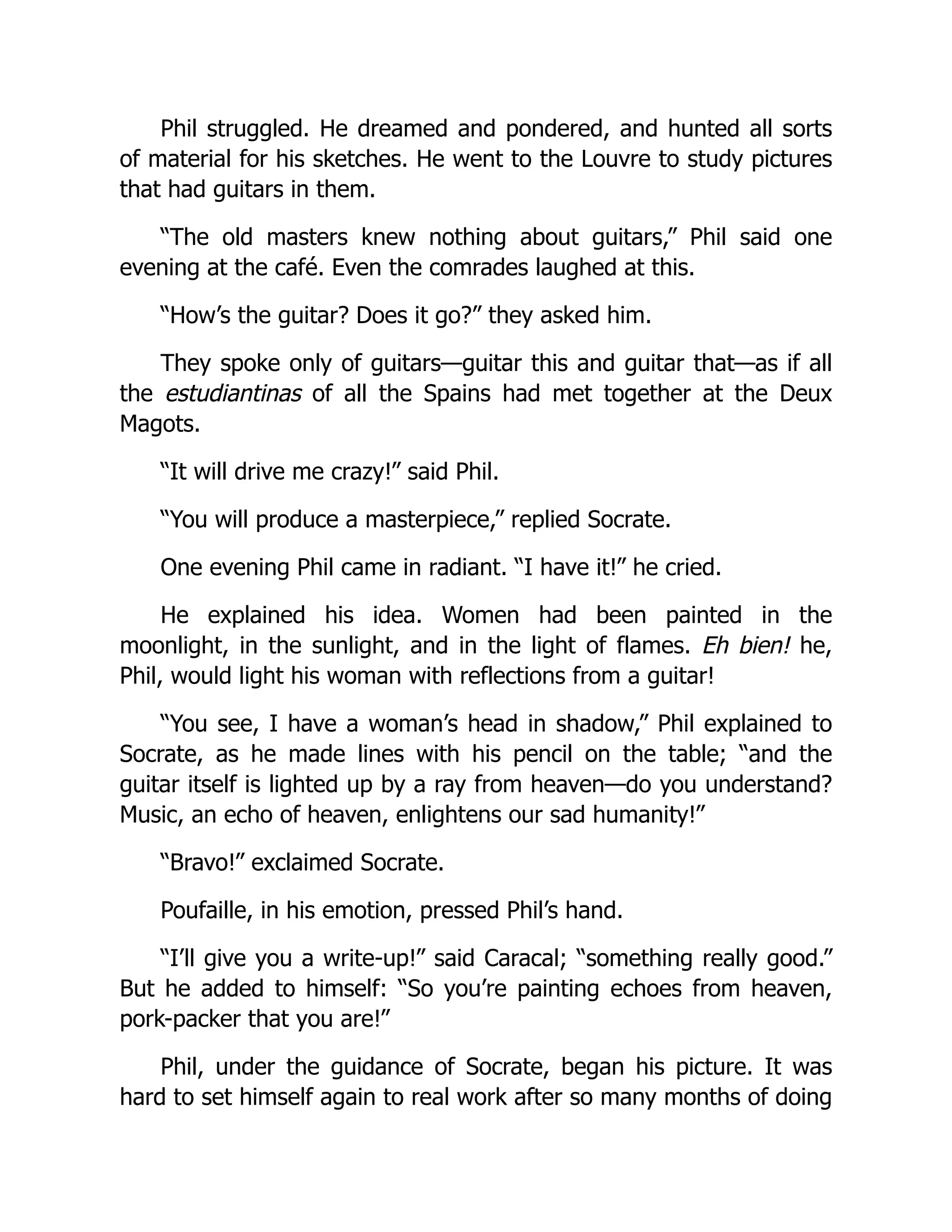Phil struggled. He dreamed and pondered, and hunted all sorts
of material for his sketches. He went to the Louvre to study pictures
that had guitars in them.
“The old masters knew nothing about guitars,” Phil said one
evening at the café. Even the comrades laughed at this.
“How’s the guitar? Does it go?” they asked him.
They spoke only of guitars—guitar this and guitar that—as if all
the estudiantinas of all the Spains had met together at the Deux
Magots.
“It will drive me crazy!” said Phil.
“You will produce a masterpiece,” replied Socrate.
One evening Phil came in radiant. “I have it!” he cried.
He explained his idea. Women had been painted in the
moonlight, in the sunlight, and in the light of flames. Eh bien! he,
Phil, would light his woman with reflections from a guitar!
“You see, I have a woman’s head in shadow,” Phil explained to
Socrate, as he made lines with his pencil on the table; “and the
guitar itself is lighted up by a ray from heaven—do you understand?
Music, an echo of heaven, enlightens our sad humanity!”
“Bravo!” exclaimed Socrate.
Poufaille, in his emotion, pressed Phil’s hand.
“I’ll give you a write-up!” said Caracal; “something really good.”
But he added to himself: “So you’re painting echoes from heaven,
pork-packer that you are!”
Phil, under the guidance of Socrate, began his picture. It was
hard to set himself again to real work after so many months of doing
 