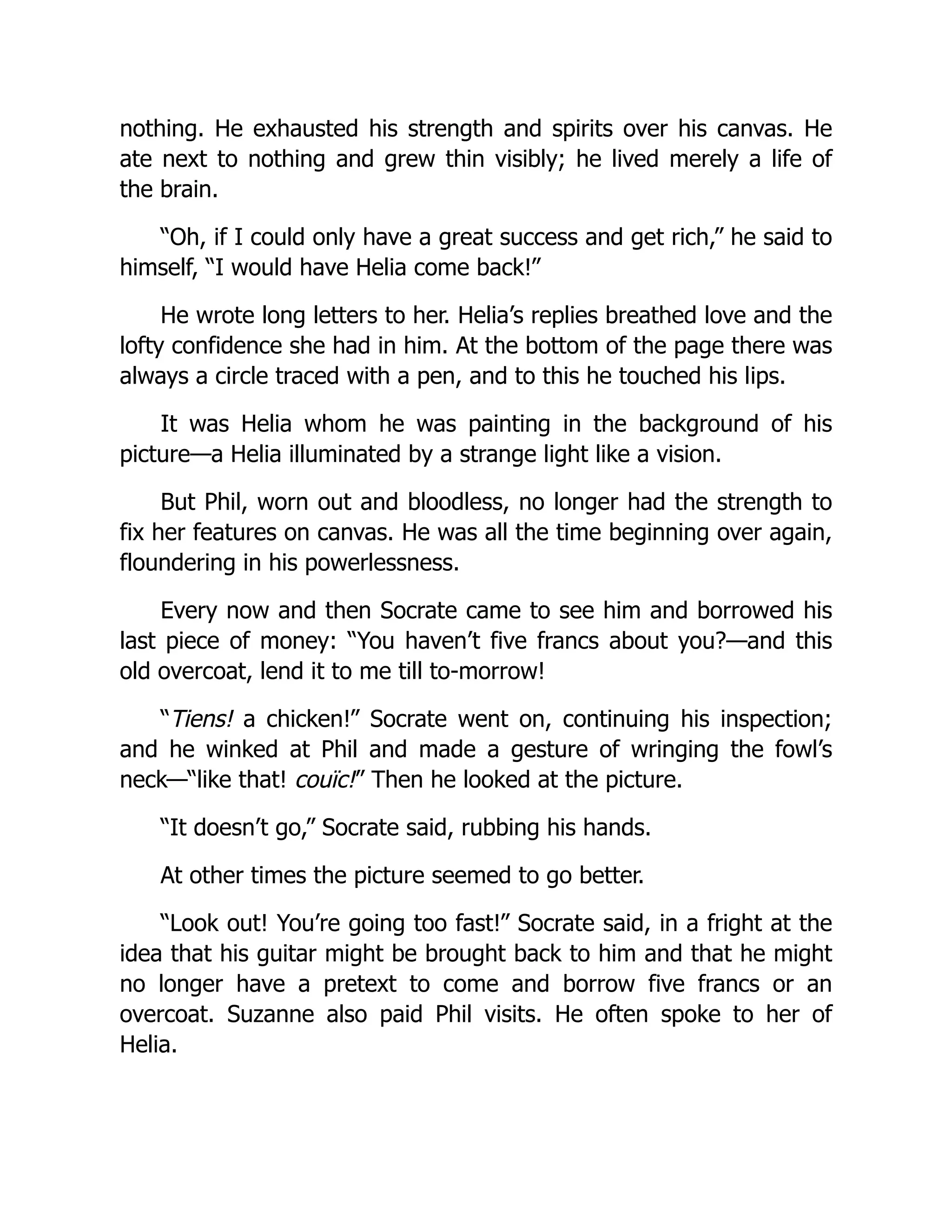 nothing. He exhausted his strength and spirits over his canvas. He
ate next to nothing and grew thin visibly; he lived merely a life of
the brain.
“Oh, if I could only have a great success and get rich,” he said to
himself, “I would have Helia come back!”
He wrote long letters to her. Helia’s replies breathed love and the
lofty confidence she had in him. At the bottom of the page there was
always a circle traced with a pen, and to this he touched his lips.
It was Helia whom he was painting in the background of his
picture—a Helia illuminated by a strange light like a vision.
But Phil, worn out and bloodless, no longer had the strength to
fix her features on canvas. He was all the time beginning over again,
floundering in his powerlessness.
Every now and then Socrate came to see him and borrowed his
last piece of money: “You haven’t five francs about you?—and this
old overcoat, lend it to me till to-morrow!
“Tiens! a chicken!” Socrate went on, continuing his inspection;
and he winked at Phil and made a gesture of wringing the fowl’s
neck—“like that! couïc!” Then he looked at the picture.
“It doesn’t go,” Socrate said, rubbing his hands.
At other times the picture seemed to go better.
“Look out! You’re going too fast!” Socrate said, in a fright at the
idea that his guitar might be brought back to him and that he might
no longer have a pretext to come and borrow five francs or an
overcoat. Suzanne also paid Phil visits. He often spoke to her of
Helia.
 