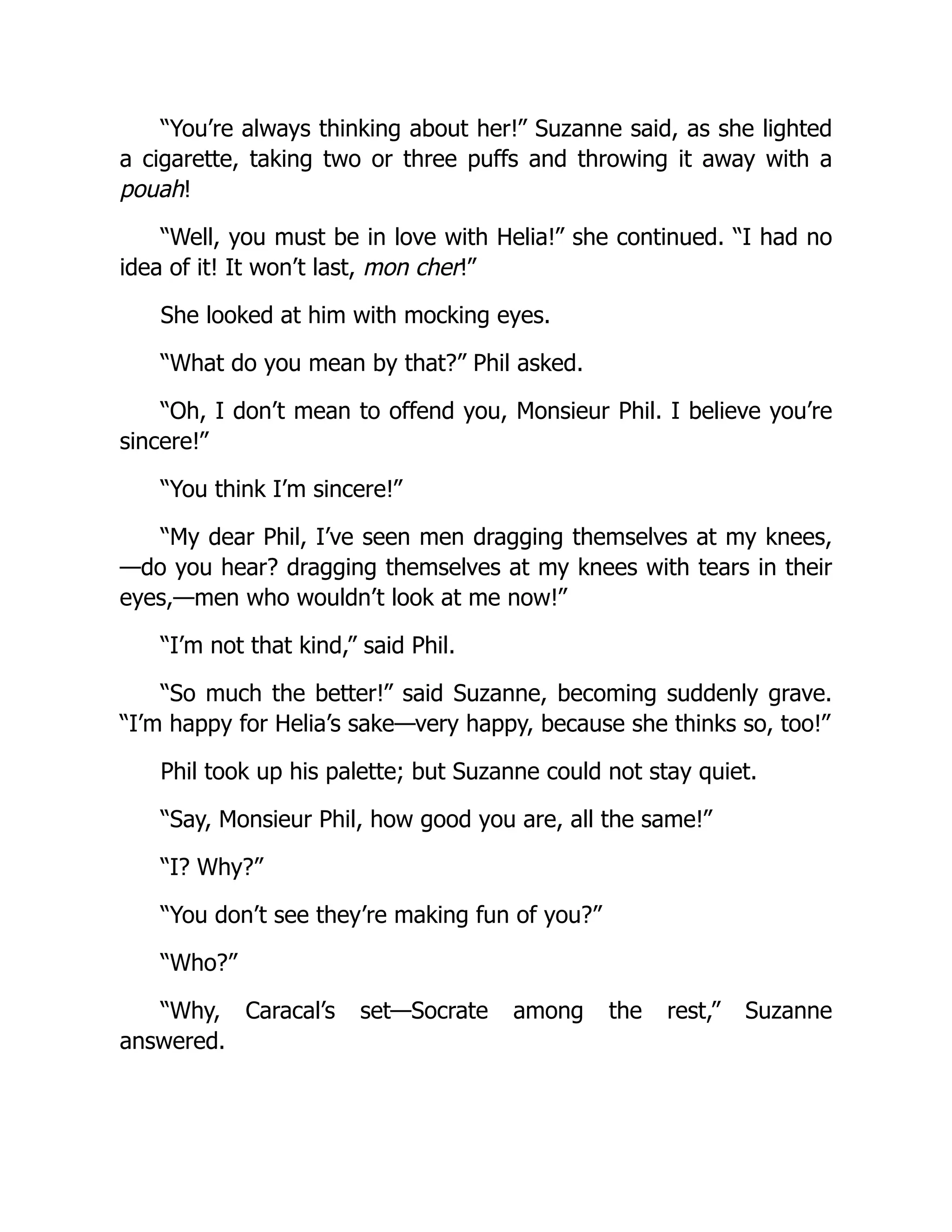 “You’re always thinking about her!” Suzanne said, as she lighted
a cigarette, taking two or three puffs and throwing it away with a
pouah!
“Well, you must be in love with Helia!” she continued. “I had no
idea of it! It won’t last, mon cher!”
She looked at him with mocking eyes.
“What do you mean by that?” Phil asked.
“Oh, I don’t mean to offend you, Monsieur Phil. I believe you’re
sincere!”
“You think I’m sincere!”
“My dear Phil, I’ve seen men dragging themselves at my knees,
—do you hear? dragging themselves at my knees with tears in their
eyes,—men who wouldn’t look at me now!”
“I’m not that kind,” said Phil.
“So much the better!” said Suzanne, becoming suddenly grave.
“I’m happy for Helia’s sake—very happy, because she thinks so, too!”
Phil took up his palette; but Suzanne could not stay quiet.
“Say, Monsieur Phil, how good you are, all the same!”
“I? Why?”
“You don’t see they’re making fun of you?”
“Who?”
“Why, Caracal’s set—Socrate among the rest,” Suzanne
answered.
 