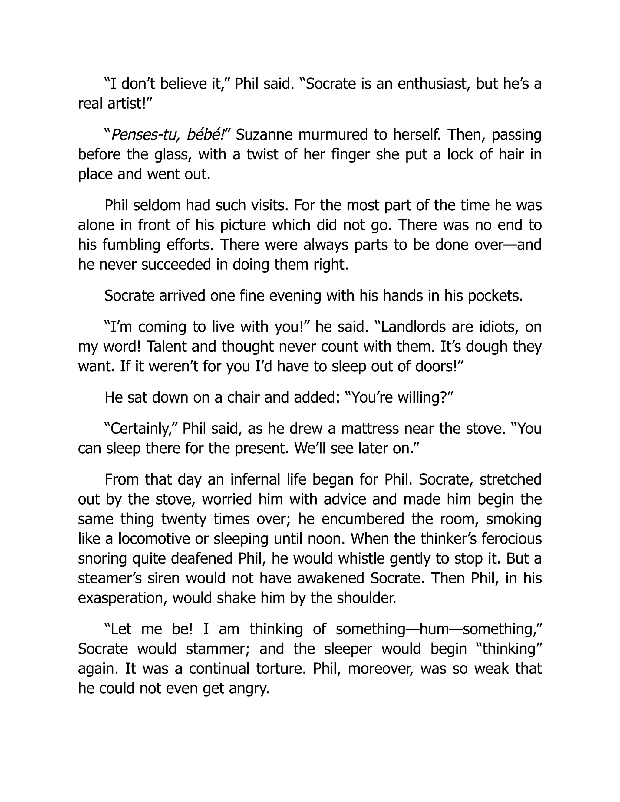 “I don’t believe it,” Phil said. “Socrate is an enthusiast, but he’s a
real artist!”
“Penses-tu, bébé!” Suzanne murmured to herself. Then, passing
before the glass, with a twist of her finger she put a lock of hair in
place and went out.
Phil seldom had such visits. For the most part of the time he was
alone in front of his picture which did not go. There was no end to
his fumbling efforts. There were always parts to be done over—and
he never succeeded in doing them right.
Socrate arrived one fine evening with his hands in his pockets.
“I’m coming to live with you!” he said. “Landlords are idiots, on
my word! Talent and thought never count with them. It’s dough they
want. If it weren’t for you I’d have to sleep out of doors!”
He sat down on a chair and added: “You’re willing?”
“Certainly,” Phil said, as he drew a mattress near the stove. “You
can sleep there for the present. We’ll see later on.”
From that day an infernal life began for Phil. Socrate, stretched
out by the stove, worried him with advice and made him begin the
same thing twenty times over; he encumbered the room, smoking
like a locomotive or sleeping until noon. When the thinker’s ferocious
snoring quite deafened Phil, he would whistle gently to stop it. But a
steamer’s siren would not have awakened Socrate. Then Phil, in his
exasperation, would shake him by the shoulder.
“Let me be! I am thinking of something—hum—something,”
Socrate would stammer; and the sleeper would begin “thinking”
again. It was a continual torture. Phil, moreover, was so weak that
he could not even get angry.
 