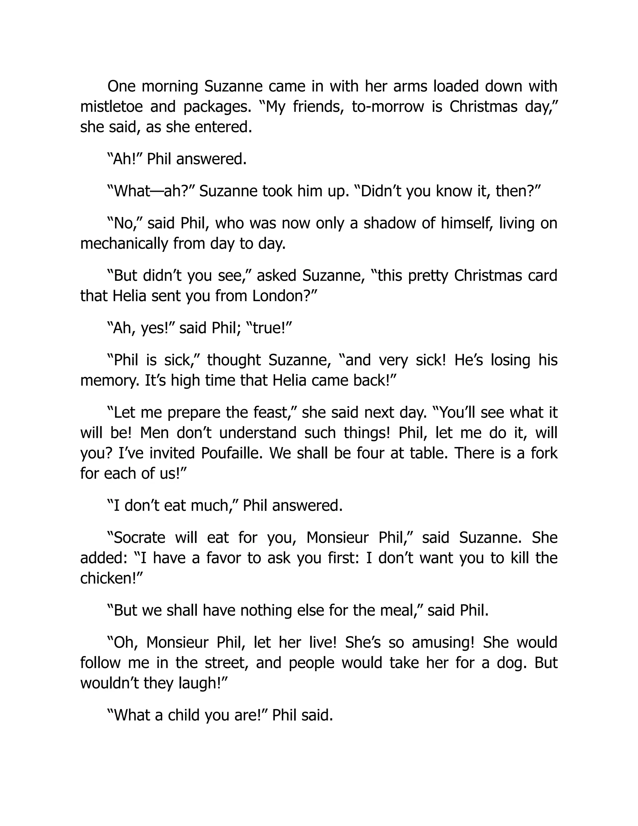 One morning Suzanne came in with her arms loaded down with
mistletoe and packages. “My friends, to-morrow is Christmas day,”
she said, as she entered.
“Ah!” Phil answered.
“What—ah?” Suzanne took him up. “Didn’t you know it, then?”
“No,” said Phil, who was now only a shadow of himself, living on
mechanically from day to day.
“But didn’t you see,” asked Suzanne, “this pretty Christmas card
that Helia sent you from London?”
“Ah, yes!” said Phil; “true!”
“Phil is sick,” thought Suzanne, “and very sick! He’s losing his
memory. It’s high time that Helia came back!”
“Let me prepare the feast,” she said next day. “You’ll see what it
will be! Men don’t understand such things! Phil, let me do it, will
you? I’ve invited Poufaille. We shall be four at table. There is a fork
for each of us!”
“I don’t eat much,” Phil answered.
“Socrate will eat for you, Monsieur Phil,” said Suzanne. She
added: “I have a favor to ask you first: I don’t want you to kill the
chicken!”
“But we shall have nothing else for the meal,” said Phil.
“Oh, Monsieur Phil, let her live! She’s so amusing! She would
follow me in the street, and people would take her for a dog. But
wouldn’t they laugh!”
“What a child you are!” Phil said.
 