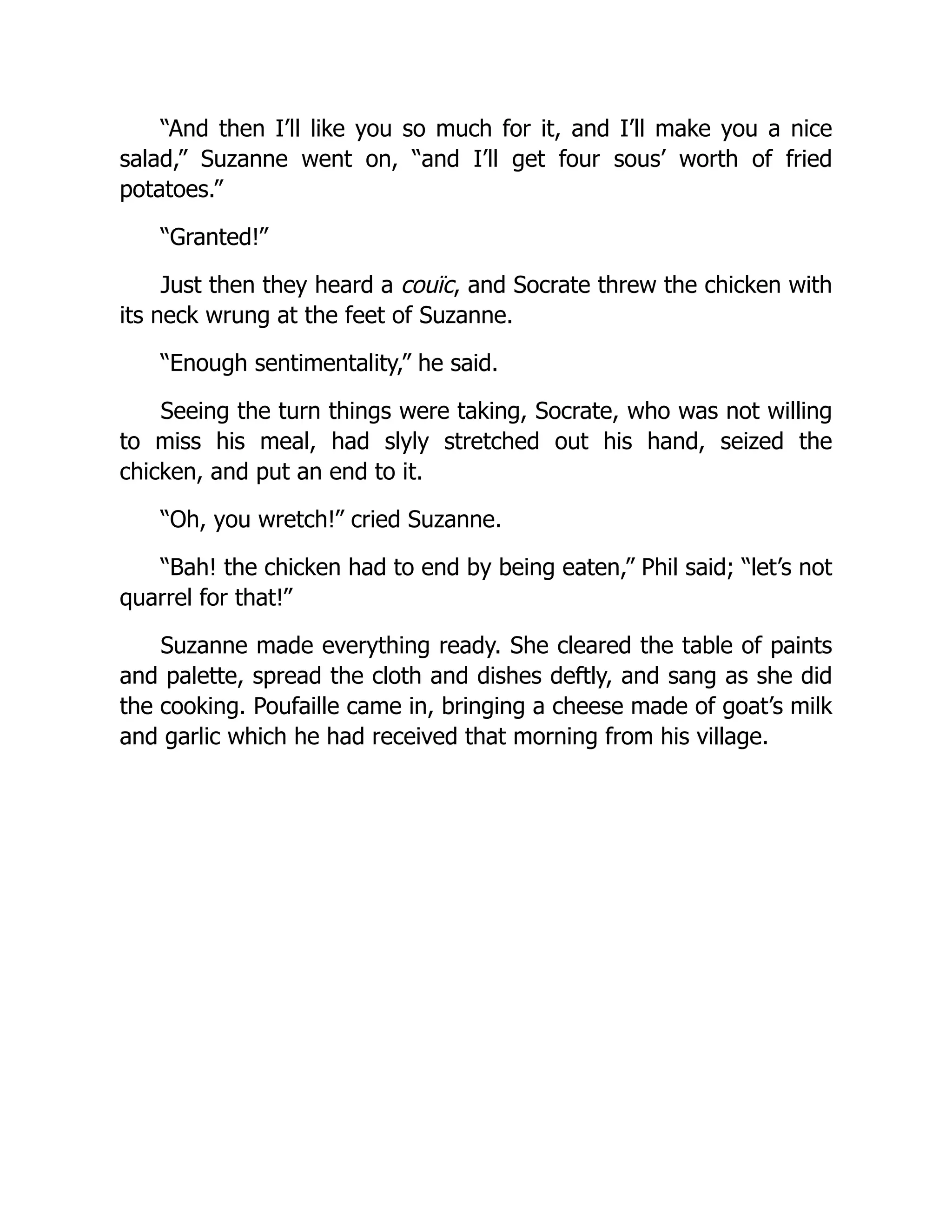 “And then I’ll like you so much for it, and I’ll make you a nice
salad,” Suzanne went on, “and I’ll get four sous’ worth of fried
potatoes.”
“Granted!”
Just then they heard a couïc, and Socrate threw the chicken with
its neck wrung at the feet of Suzanne.
“Enough sentimentality,” he said.
Seeing the turn things were taking, Socrate, who was not willing
to miss his meal, had slyly stretched out his hand, seized the
chicken, and put an end to it.
“Oh, you wretch!” cried Suzanne.
“Bah! the chicken had to end by being eaten,” Phil said; “let’s not
quarrel for that!”
Suzanne made everything ready. She cleared the table of paints
and palette, spread the cloth and dishes deftly, and sang as she did
the cooking. Poufaille came in, bringing a cheese made of goat’s milk
and garlic which he had received that morning from his village.
 