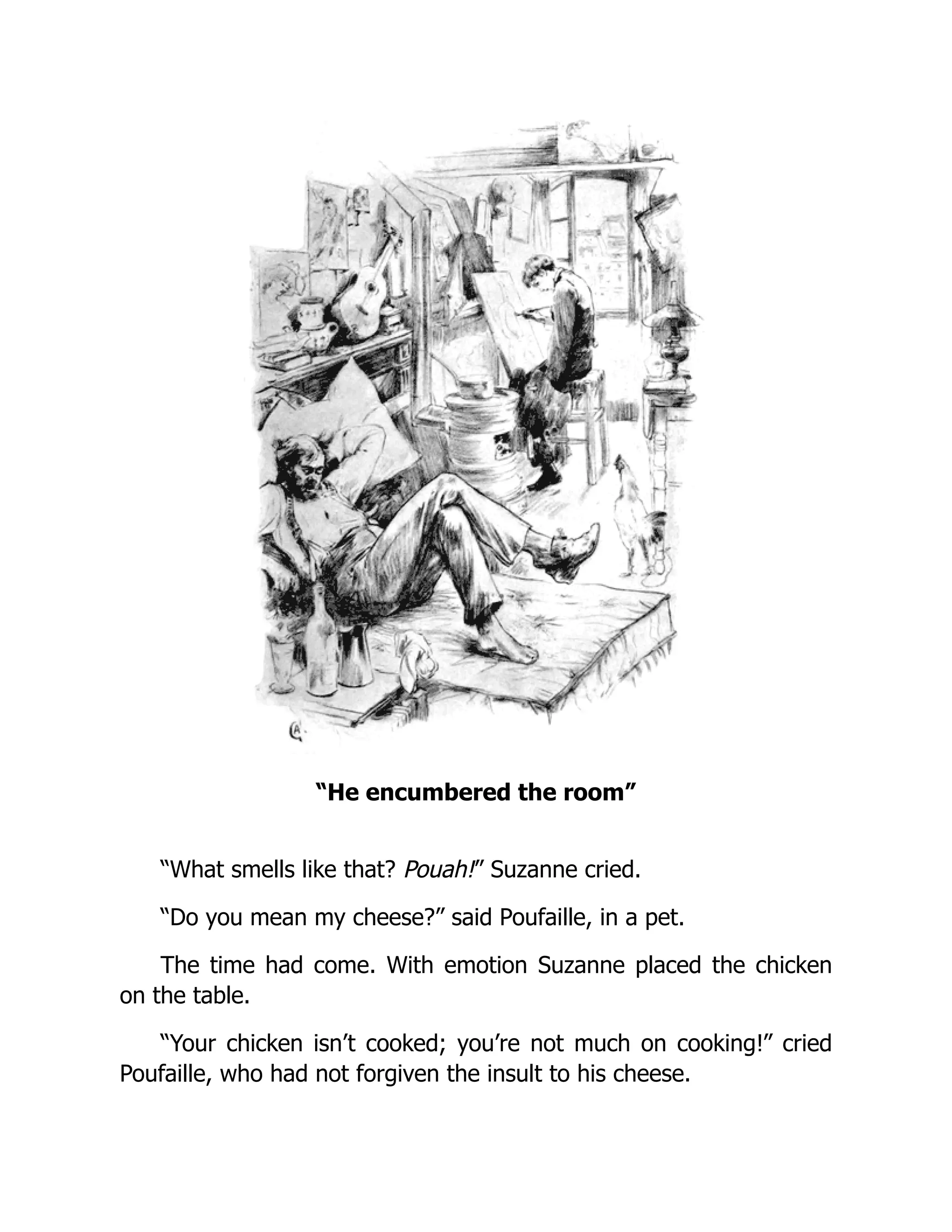“He encumbered the room”
“What smells like that? Pouah!” Suzanne cried.
“Do you mean my cheese?” said Poufaille, in a pet.
The time had come. With emotion Suzanne placed the chicken
on the table.
“Your chicken isn’t cooked; you’re not much on cooking!” cried
Poufaille, who had not forgiven the insult to his cheese.
 