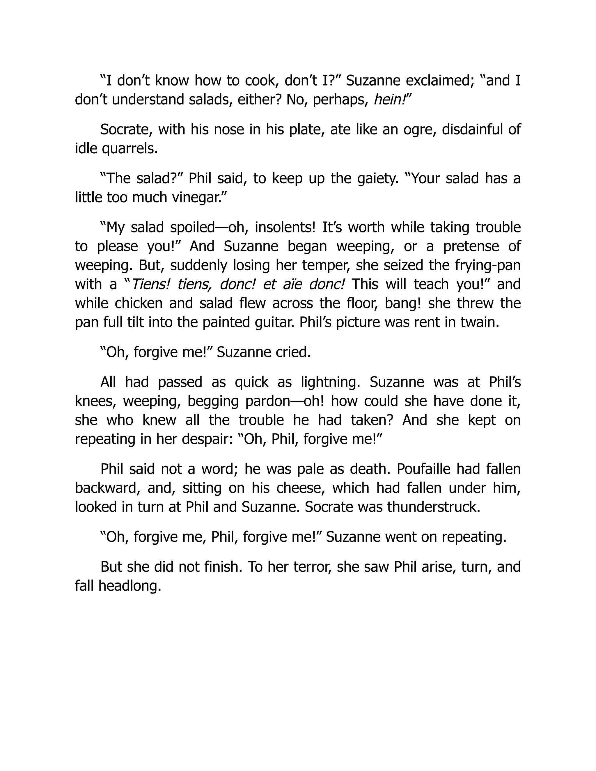 “I don’t know how to cook, don’t I?” Suzanne exclaimed; “and I
don’t understand salads, either? No, perhaps, hein!”
Socrate, with his nose in his plate, ate like an ogre, disdainful of
idle quarrels.
“The salad?” Phil said, to keep up the gaiety. “Your salad has a
little too much vinegar.”
“My salad spoiled—oh, insolents! It’s worth while taking trouble
to please you!” And Suzanne began weeping, or a pretense of
weeping. But, suddenly losing her temper, she seized the frying-pan
with a “Tiens! tiens, donc! et aïe donc! This will teach you!” and
while chicken and salad flew across the floor, bang! she threw the
pan full tilt into the painted guitar. Phil’s picture was rent in twain.
“Oh, forgive me!” Suzanne cried.
All had passed as quick as lightning. Suzanne was at Phil’s
knees, weeping, begging pardon—oh! how could she have done it,
she who knew all the trouble he had taken? And she kept on
repeating in her despair: “Oh, Phil, forgive me!”
Phil said not a word; he was pale as death. Poufaille had fallen
backward, and, sitting on his cheese, which had fallen under him,
looked in turn at Phil and Suzanne. Socrate was thunderstruck.
“Oh, forgive me, Phil, forgive me!” Suzanne went on repeating.
But she did not finish. To her terror, she saw Phil arise, turn, and
fall headlong.
 