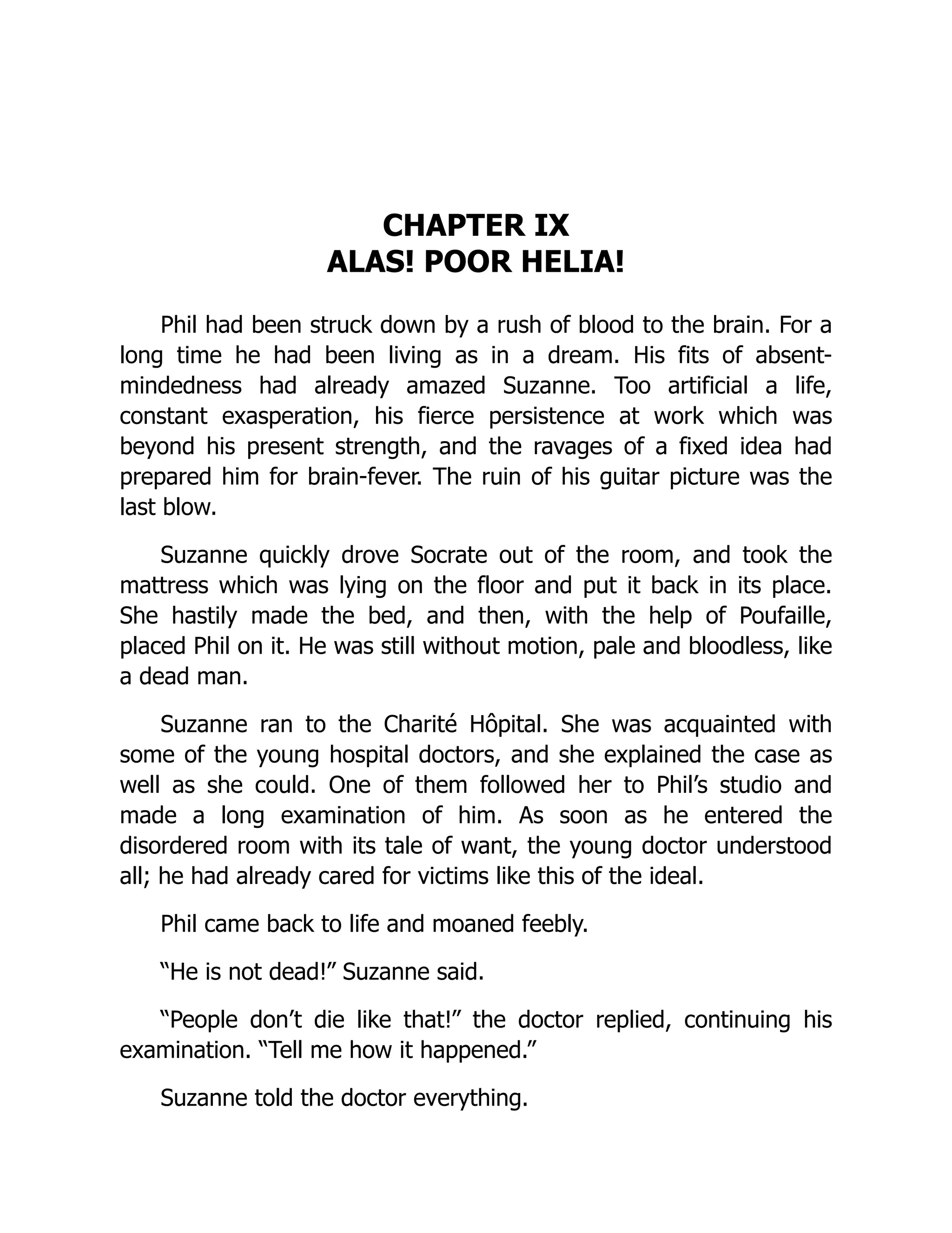 CHAPTER IX
ALAS! POOR HELIA!
Phil had been struck down by a rush of blood to the brain. For a
long time he had been living as in a dream. His fits of absent-
mindedness had already amazed Suzanne. Too artificial a life,
constant exasperation, his fierce persistence at work which was
beyond his present strength, and the ravages of a fixed idea had
prepared him for brain-fever. The ruin of his guitar picture was the
last blow.
Suzanne quickly drove Socrate out of the room, and took the
mattress which was lying on the floor and put it back in its place.
She hastily made the bed, and then, with the help of Poufaille,
placed Phil on it. He was still without motion, pale and bloodless, like
a dead man.
Suzanne ran to the Charité Hôpital. She was acquainted with
some of the young hospital doctors, and she explained the case as
well as she could. One of them followed her to Phil’s studio and
made a long examination of him. As soon as he entered the
disordered room with its tale of want, the young doctor understood
all; he had already cared for victims like this of the ideal.
Phil came back to life and moaned feebly.
“He is not dead!” Suzanne said.
“People don’t die like that!” the doctor replied, continuing his
examination. “Tell me how it happened.”
Suzanne told the doctor everything.
 