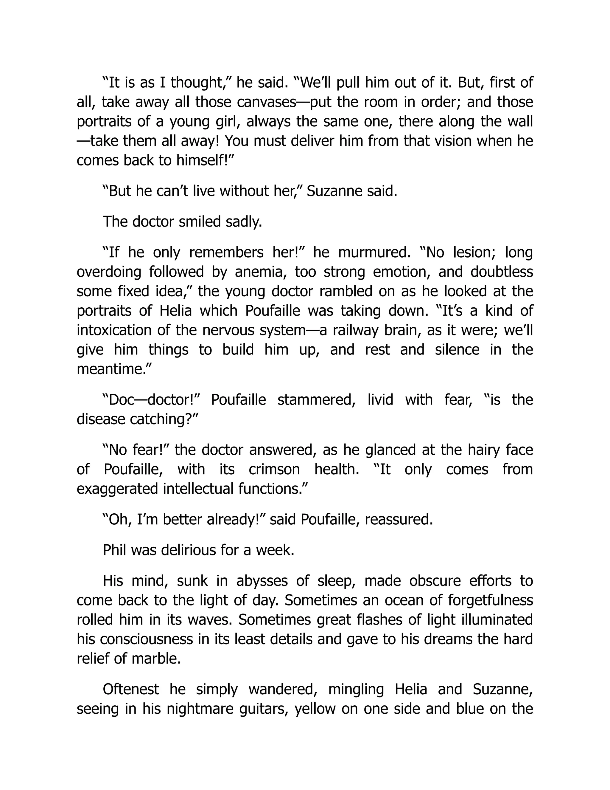 “It is as I thought,” he said. “We’ll pull him out of it. But, first of
all, take away all those canvases—put the room in order; and those
portraits of a young girl, always the same one, there along the wall
—take them all away! You must deliver him from that vision when he
comes back to himself!”
“But he can’t live without her,” Suzanne said.
The doctor smiled sadly.
“If he only remembers her!” he murmured. “No lesion; long
overdoing followed by anemia, too strong emotion, and doubtless
some fixed idea,” the young doctor rambled on as he looked at the
portraits of Helia which Poufaille was taking down. “It’s a kind of
intoxication of the nervous system—a railway brain, as it were; we’ll
give him things to build him up, and rest and silence in the
meantime.”
“Doc—doctor!” Poufaille stammered, livid with fear, “is the
disease catching?”
“No fear!” the doctor answered, as he glanced at the hairy face
of Poufaille, with its crimson health. “It only comes from
exaggerated intellectual functions.”
“Oh, I’m better already!” said Poufaille, reassured.
Phil was delirious for a week.
His mind, sunk in abysses of sleep, made obscure efforts to
come back to the light of day. Sometimes an ocean of forgetfulness
rolled him in its waves. Sometimes great flashes of light illuminated
his consciousness in its least details and gave to his dreams the hard
relief of marble.
Oftenest he simply wandered, mingling Helia and Suzanne,
seeing in his nightmare guitars, yellow on one side and blue on the
 