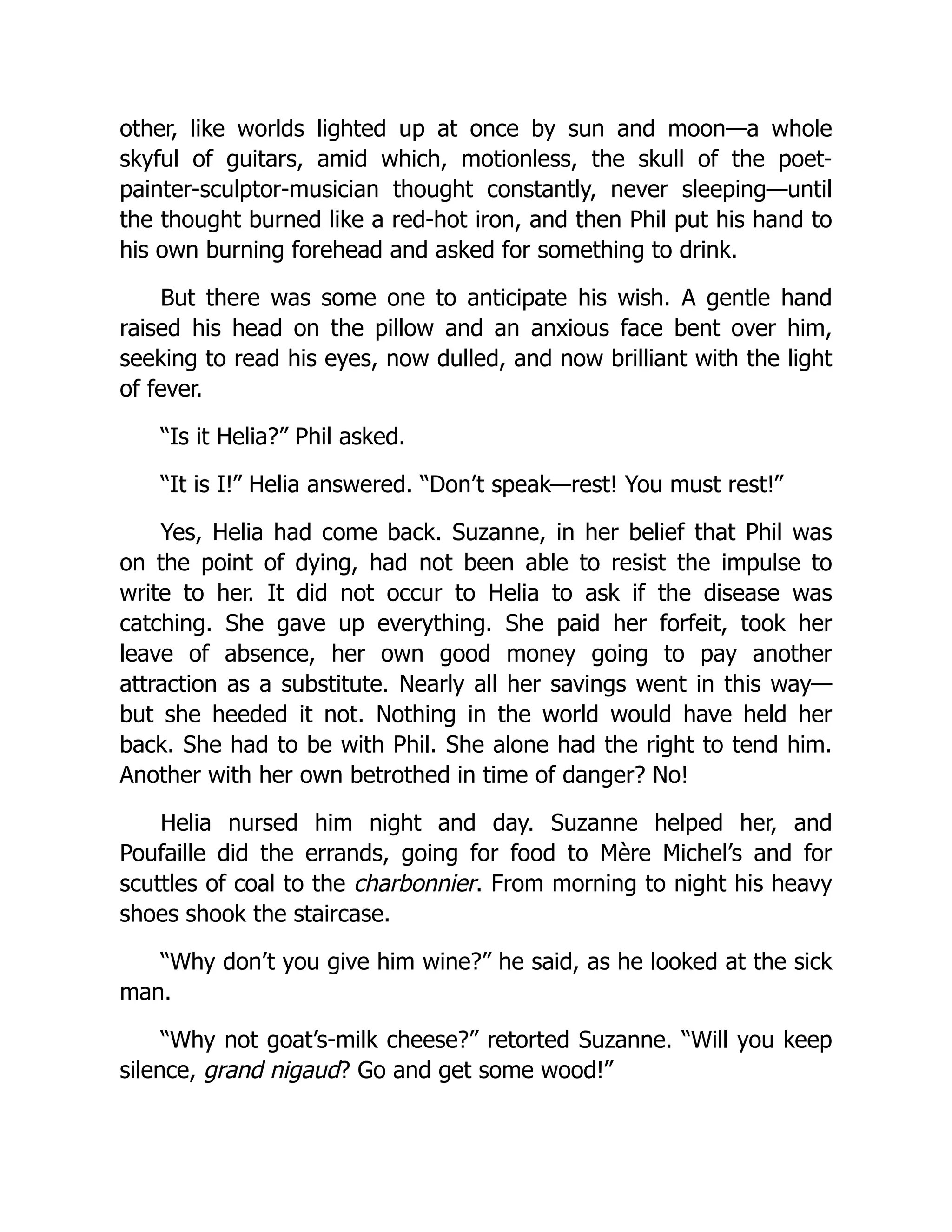 other, like worlds lighted up at once by sun and moon—a whole
skyful of guitars, amid which, motionless, the skull of the poet-
painter-sculptor-musician thought constantly, never sleeping—until
the thought burned like a red-hot iron, and then Phil put his hand to
his own burning forehead and asked for something to drink.
But there was some one to anticipate his wish. A gentle hand
raised his head on the pillow and an anxious face bent over him,
seeking to read his eyes, now dulled, and now brilliant with the light
of fever.
“Is it Helia?” Phil asked.
“It is I!” Helia answered. “Don’t speak—rest! You must rest!”
Yes, Helia had come back. Suzanne, in her belief that Phil was
on the point of dying, had not been able to resist the impulse to
write to her. It did not occur to Helia to ask if the disease was
catching. She gave up everything. She paid her forfeit, took her
leave of absence, her own good money going to pay another
attraction as a substitute. Nearly all her savings went in this way—
but she heeded it not. Nothing in the world would have held her
back. She had to be with Phil. She alone had the right to tend him.
Another with her own betrothed in time of danger? No!
Helia nursed him night and day. Suzanne helped her, and
Poufaille did the errands, going for food to Mère Michel’s and for
scuttles of coal to the charbonnier. From morning to night his heavy
shoes shook the staircase.
“Why don’t you give him wine?” he said, as he looked at the sick
man.
“Why not goat’s-milk cheese?” retorted Suzanne. “Will you keep
silence, grand nigaud? Go and get some wood!”
 