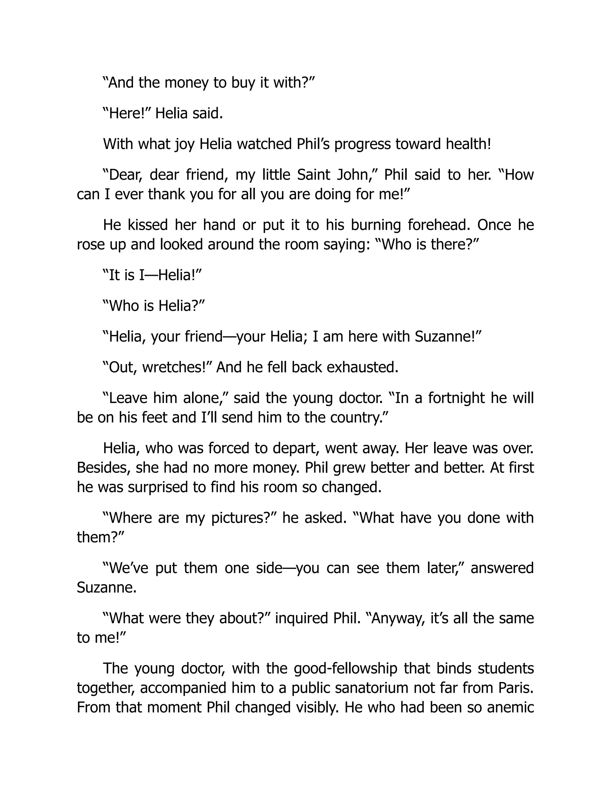 “And the money to buy it with?”
“Here!” Helia said.
With what joy Helia watched Phil’s progress toward health!
“Dear, dear friend, my little Saint John,” Phil said to her. “How
can I ever thank you for all you are doing for me!”
He kissed her hand or put it to his burning forehead. Once he
rose up and looked around the room saying: “Who is there?”
“It is I—Helia!”
“Who is Helia?”
“Helia, your friend—your Helia; I am here with Suzanne!”
“Out, wretches!” And he fell back exhausted.
“Leave him alone,” said the young doctor. “In a fortnight he will
be on his feet and I’ll send him to the country.”
Helia, who was forced to depart, went away. Her leave was over.
Besides, she had no more money. Phil grew better and better. At first
he was surprised to find his room so changed.
“Where are my pictures?” he asked. “What have you done with
them?”
“We’ve put them one side—you can see them later,” answered
Suzanne.
“What were they about?” inquired Phil. “Anyway, it’s all the same
to me!”
The young doctor, with the good-fellowship that binds students
together, accompanied him to a public sanatorium not far from Paris.
From that moment Phil changed visibly. He who had been so anemic
 