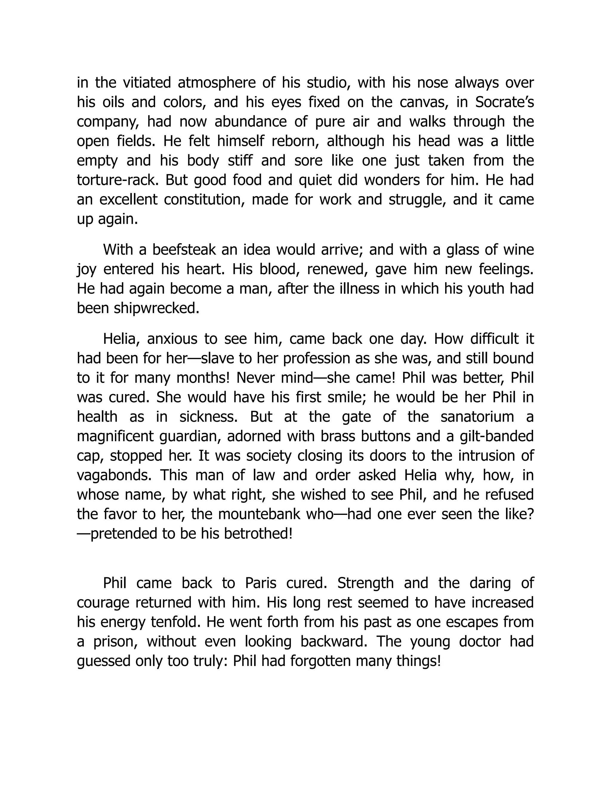in the vitiated atmosphere of his studio, with his nose always over
his oils and colors, and his eyes fixed on the canvas, in Socrate’s
company, had now abundance of pure air and walks through the
open fields. He felt himself reborn, although his head was a little
empty and his body stiff and sore like one just taken from the
torture-rack. But good food and quiet did wonders for him. He had
an excellent constitution, made for work and struggle, and it came
up again.
With a beefsteak an idea would arrive; and with a glass of wine
joy entered his heart. His blood, renewed, gave him new feelings.
He had again become a man, after the illness in which his youth had
been shipwrecked.
Helia, anxious to see him, came back one day. How difficult it
had been for her—slave to her profession as she was, and still bound
to it for many months! Never mind—she came! Phil was better, Phil
was cured. She would have his first smile; he would be her Phil in
health as in sickness. But at the gate of the sanatorium a
magnificent guardian, adorned with brass buttons and a gilt-banded
cap, stopped her. It was society closing its doors to the intrusion of
vagabonds. This man of law and order asked Helia why, how, in
whose name, by what right, she wished to see Phil, and he refused
the favor to her, the mountebank who—had one ever seen the like?
—pretended to be his betrothed!
Phil came back to Paris cured. Strength and the daring of
courage returned with him. His long rest seemed to have increased
his energy tenfold. He went forth from his past as one escapes from
a prison, without even looking backward. The young doctor had
guessed only too truly: Phil had forgotten many things!
 